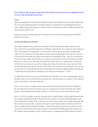 Câu 44: Phƣơng hƣớng vận dụng tƣ tƣởng Hồ Chí Minh về kinh tế và quản lý kinh tế vào sự nghiệp đổi mới kinh
tế ở nƣớc ta hiện nay đƣợc đặt ra nhƣ thế nào?
Trả lời:
Nghiên cứu tư tưởng kinh tế của Chủ tịch Hồ Chí Minh, cho thấy ở Người những tư duy lý luận nổi bật, vượt khỏi nhận
thức của các nhà lý luận đương thời, đối với những vấn đề lớn, có quan hệ đến việc xác định đường lối kinh tế của
nước ta. Những vấn đề này được Người nêu ra sớm hơn, khác hơn và phù hợp thực tế hơn với những quan điểm lý luận
mà mọi người lúc đó hiểu và viết.
Chúng tôi xin mạnh dạn trình bày những vấn đề mà chúng tôi cho là tư duy nổi bật và những nguyên nhân dẫn đến
nhận thức đó của Người.
Tƣ tƣởng thực hiện mở cửa nền kinh tế
Theo chúng tôi, đây thực sự là tư duy kinh tế vượt thời đại của Hồ Chí Minh, được hình thành ở Người từ rất sớm.
Ngay từ năm 1919, trong một bài báo đăng trên báo L'Humanite', Người đã viết; "Xét về nguyên tắc, tiến bộ chung phụ
thuộc vào việc phát triển chủ nghĩa quốc tế, và văn minh chỉ có lợi khi các quan hệ quốc tế được mở rộng và tăng
cường" (1.9-10). Tư tưởng này về sau được Người cụ thể hóa trong bức thư Người gửi cho Liên hợp quốc với tư cách
là Chủ tịch nước Việt Nam Dân chủ Cộng hòa sau khi đất nước mới giành được độc lập: ..."Đối với các nước dân chủ,
nước Việt Nam sẵn sàng thực thi chính sách mở cửa và hợp tác trong mọi lĩnh vực. Nước Việt Nam dành sự tiếp nhận
thuận lợi cho sự đầu tư của các nhà tư bản, nhà kỹ thuật nước ngoài trong tất cả các ngành kỹ nghệ của mình. Nước
Việt Nam sẵn sàng mở rộng các cảng, sân bay và đường sá giao thông cho việc buôn bán và quá cảnh quốc tế. Nước
Việt Nam chấp nhận tham gia mọi tổ chức hợp tác kinh tế quốc tế dưới sự lãnh đạo của Liên hợp quốc. Nước Việt Nam
sẵn sàng ký kết với lực lượng hải quân, lục quân trong khuôn khổ của Liên hợp quốc những hiệp định an ninh đặc biệt
và những hiệp ước liên quan đến việc sử dụng một vài căn cứ hải quân và không quân...". (4.470)
Vào đầu thế kỷ XX mà đã có tư duy mở cửa nền kinh tế như trên, lại đã thấy vai trò to lớn của Liên hợp quốc trong việc
bảo đảm an ninh cho việc mở cửa nền kinh tế của một quốc gia - một tư duy hiện đại cả với ngày nay - thì rõ ràng đó là
tư duy của một thiên tài, có tầm nhìn xa thấy rộng!
Trên cơ sở của tư duy đó, với cương vị Chủ tịch nước Việt Nam Dân chủ Cộng hòa, Hồ Chí Minh đã có những việc
làm, theo chúng tôi là rất nhạy bén và sáng tạo, trong việc mở rộng quan hệ của nước Việt Nam độc lập với những
nước lớn, có ảnh hưởng đến tình hình chính trị thế giới và cả Việt Nam lúc đó. Có thể nêu một số thí dụ sau đây:
Ngày 1-11-1945 (chỉ hai tháng sau ngày đọc Tuyên ngôn độc lập ) Người đã gửi thư cho Bộ trưởng Bộ ngoại giao Hoa
Kỳ, đề nghị gửi một phái đoàn khoảng 50 thanh niên Việt Nam sang Mỹ với ý định một mặt thiết lập những mối quan
hệ văn hóa thân thiết với thanh niên Mỹ, và mặt khác để xúc tiến việc tiếp tục nghiên cứu về kỹ thuật, nông nghiệp cũng
như các lĩnh vực chuyên môn khác. Trong bức thư đó Người còn nói rõ thêm quan điểm của thanh niên trí thức Việt
Nam (và cố nhiên đó cũng là quan điểm của Người): "Trong suốt nhiều năm nay họ quan tâm sâu sắc đến các vấn đề
của nước Mỹ và tha thiết mong muốn tạo được mối quan hệ với nhân dân Mỹ là những người mà lập trường cao quý
đối với những ý tưởng cao thượng về công lý và nhân bản quốc tế, và những thành tựu kỹ thuật hiện đại của họ đã có

 