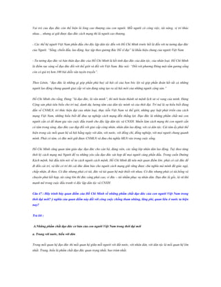 Vai trò của đạo đức còn thể hiện là lòng cao thượng của con người. Mỗi người có công việc, tài năng, vị trí khác
nhau… nhưng ai giữ được đạo đức cách mạng thì là người cao thượng.
- Các thế hệ người Việt Nam phấn đấu cho độc lập dân tộc đến với Hồ Chí Minh trước hết là đến với tư tưởng đạo đức
của Người. “Sống, chiến đấu, lao động, học tập theo gương Bác Hồ vĩ đại” là khẩu hiệu chung của người Việt Nam
- Tư tưởng đạo đức và bản thân đạo đức của Hồ Chí Minh là kết tinh đạo đức của dân tộc, của nhân loại. Hồ Chí Minh
là điểm rực sáng về đạo đức đối với thế giới và đối với Việt Nam. Bác nói: “Đối với phương Đông một tấm gương sống
còn có giá trị hơn 100 bài diễn văn tuyên truyền”.
Theo Lênin, “đạo đức là những gì góp phần phá huỷ xã hội cũ của bọn bóc lột và góp phần đoàn kết tất cả những
người lao động chung quanh giai cấp vô sản đang sáng tạo ra xã hội mới của những người cộng sản.”
Hồ Chí Minh cho rằng, Đảng “là đạo đức, là văn minh”, thì mới hoàn thành sứ mệnh lịch sử vẻ vang của mình. Đảng
Cộng sản phải tiêu biểu cho trí tuệ, danh dự, lương tâm của dân tộc mình và của thời đại. Trí tuệ là sự hiểu biết đúng
đắn về CNMLN, tri thức hiện đại của nhân loại, thực tiễn Việt Nam và thế giới, những quy luật phát triển của cách
mạng Việt Nam, những hiểu biết để đưa sự nghiệp cách mạng đến thắng lợi. Đạo đức là những phẩm chất mà con
người cần có để tham gia vào cuộc đấu tranh cho độc lập dân tộc và CNXH. Muốn làm cách mạng thì con người cần
có tâm trong sáng, đạo đức cao đẹp đối với giai cấp công nhân, nhân dân lao động, với cả dân tộc. Cái tâm ấy phải thể
hiện trong các mối quan hệ xã hội hằng ngày với dân, với nước, với đồng chí, đồng nghiệp, với mọi người chung quanh
mình. Phải có tâm, có đức mới giữ được CNMLN và đưa chủ nghĩa MLN vào trong cuộc sống.
Hồ Chí Minh cũng quan tâm giáo dục đạo đức cho cán bộ, đảng viên, các tầng lớp nhân dân lao động. Tuỳ theo từng
thời kỳ cách mạng mà Người đề ra những yêu cầu đạo đức sát hợp để mọi người cùng phấn đấu. Trong cuốn Đường
Kách mệnh, bài đầu tiên nói về tư cách người cách mệnh, Hồ Chí Minh đã nêu một quan điểm lớn: phải có cái đức để
đi đến cái trí, và khi có trí thì cái đức đảm bảo cho người cách mạng giữ vững được chủ nghĩa mà mình đã giác ngộ,
chấp nhận, đi theo. Có đức nhưng phải có tài, đức và tài quan hệ mật thiết với nhau. Có đức nhưng phải có tài,hồng và
chuyên phải kết hợp, tài càng lớn thì đức càng phải cao, vì đức – tài nhằm phục vụ nhân dân. Đạo đức là gốc, là vũ khí
mạnh mẽ trong cuộc đấu tranh vì độc lập dân tộc và CNXH.
Câu 47 : Hãy trình bày quan điểm của Hồ Chí Minh về những phẩm chất đạo đức của con ngƣời Việt Nam trong
thời đại mới? ý nghĩa của quan điểm này đối với công cuộc chống tham nhũng, lãng phí, quan liêu ở nƣớc ta hiện
nay?
Trả lời :
A.Những phẩm chất đạo đức cơ bản của con ngƣời Việt Nam trong thời đại mới
a. Trung với nƣớc, hiếu với dân
Trong mối quan hệ đạo đức thì mối quan hệ giữa mỗi người với đất nước, với nhân dân, với dân tộc là mối quan hệ lớn
nhất. Trung, hiếu là phẩm chất đạo đức quan trọng nhất, bao trùm nhất.

 