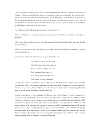 Liêm là “luôn luôn tôn trọng giữ gìn của công và của dân; không xâm phạm một đồng xu, hạt thóc của nhà nước, của
nhân dân”. Phải trong sạch, không tham lam địa vị, tiền của, danh tiếng, sung sướng. Không tâng bốc mình. Chỉ có
một thứ ham là ham học, ham làm, ham tiến bộ. Hành vi trái với chữ liêm là:... cậy quyền thế mà đục khoét, ăn của
dân, hoặc trộm của công làm của riêng. Dìm người giỏi, để giữ địa vị và danh tiếng của mình là trộm vị. Gặp việc
phải, mà sợ khó nhọc nguy hiểm, không dám làm là tham uý lạo. Cụ Khổng nói: người mà không liêm, không bằng súc
vật. Cụ Mạnh nói: ai cũng tham lợi thì nước sẽ nguy.
Chính là không tà, thẳng thắn, đứng đắn. Đối với mình, với người, với việc.
Đối với mình, không tự cao, tự đại, luôn chịu khó học tập cầu tiến bộ, luôn kiểm điểm mình để phát huy điều hay, sửa
đổi điều dở.
Đối với người, không nịnh hót người trên, xem khinh người dưới; luôn giữ thái độ chân thành, khiêm tốn, đoàn kết,
không dối trá, lừa lọc.
Đối với việc, để việc công lên trên việc tư, làm việc gì cho đến nơi, đến chốn, không ngại khó, nguy hiểm, cố gắng làm
việc tốt cho dân cho nước.
Cần, kiệm, liêm, chính cần thiết đối với tất cả mọi người. Hồ Chí Minh viết:
“TrờI có bốn mùa: Xuân, Hạ, Thu, Đông
Đất có bốn phương: Đông, Tây, Nam, Bắc
Người có bốn đức: cần, kiệm, liêm, chính
Thiếu một mùa thì không thành trời
Thiếu một phương thì không thành đất
Thiếu một đức thì không thành người”.
Cần, kiệm, liêm, chính rất cần thiết đối với người cán bộ, đảng viên. Nếu đảng viên mắc sai lầm thì sẽ ảnh hưởng đến
uy tín của Đảng, nhiệm vụ của cách mạng. Cần, kiệm, liêm, chính còn là thước đo sự giàu có về vật chất, vững mạnh về
tinh thần, sự văn minh của dân tộc. “Nó” là cái cần để “làm việc, làm người, làm cán bộ, để phụng sự Đoàn thể,
phụng sự giai cấp và nhân dân, phụng sự Tổ quốc và nhân loại”.
Chí công vô tư, là làm bất cứ việc gì cũng đừng nghĩ đến mình trước, chỉ biết vì Đảng, vì Tổ quốc, vì nhân dân, vì lợi
ích của cách mạng. Thực hành chí công vô tư là quét sạch chủ nghĩa cá nhân, nâng cao đạo đức cách mạng. “phải lo
trước thiên hạ, vui sau thiên hạ (tiên thiên hạ chi ưu nhi ưu, hậu thiên hạ chi lạc nhi lạc). Chủ nghĩa cá nhân chỉ biết đến
mình, muốn “mọi người vì mình”. Nó là giặc nội xâm, còn nguy hiểm hơn cả giặc ngoại xâm. Hồ Chí Minh viết: “ Một
dân tộc, một đảng và mỗi con người, ngày hôm qua là vĩ đại, có sức hấp dẫn lớn, không nhất định hôm nay vẫn được mọi
người yêu mến và ca ngợi, nếu lòng dạ không trong sáng nữa, nếu sa vào chủ nghĩa cá nhân”. Hồ Chí Minh cũng phân
biệt lợi ích cá nhân và chủ nghĩa cá nhân. Chí công vô tư là tính tốt có thể gồm 5 điều: nhân, nghĩa, trí, dũng, liêm. Bồi
dưỡng phẩm chất đạo đức cần, kiệm, liêm, chính, chí công vô tư là để vững vàng qua mọi thử thách : “Giàu sang không
quyến rũ, nghèo khó không thể chuyển lay, uy vũ không thể khuất phục”.

 