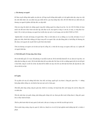 c. Yêu thƣơng con ngƣời
Kế thừa truyền thống nhân nghĩa của dân tộc, kết hợp truyền thống nhân nghĩa với chủ nghĩa nhân đạo cộng sản, tiếp
thu tinh thần nhân văn của nhân loại qua nhiều thế kỷ, qua hoạt động thực tiễn, Hồ Chí Minh đã xác định tình yêu
thương con người là phẩm chất đạo đức cao đẹp nhất.
Tình yêu rộng lớn dành cho những người cùng khổ, những người lao động bị áp bức, bóc lột. Hồ Chí Minh chỉ ham
muốn cho đất nước được hoàn toàn độc lập, dân được tự do, mọi người ai cũng có cơm ăn, áo mặc, ai cũng được học
hành. Chỉ có tình yêu thương con người bao la đến như vậy mới có cách mạng, mới nói đến CNXH và CNCS.
Nghiêm khắc với mình, độ lượng với người khác. Phải có tình nhân ái với cả những ai có sai lầm, đã nhận rõ và cố
gắng sửa chữa, đánh thức những gì tốt đẹp trong mỗi con người. Bác căn dặn Đảng phải có tình đồng chí thương yêu
lẫn nhau, trên nguyên tắc tự phê bình và phê bình chân thành.
Tình yêu thương con người còn là tình yêu bạn bè, đồng chí, có thái độ tôn trọng con người, điều này có ý nghĩa đối
với người lãnh đạo.
d. Tinh thần quốc tế trong sáng, thuỷ chung
Đó là tinh thần quốc tế vô sản, bốn phương vô sản đều là anh em. Đó là tinh thần đoàn kết với các dân tộc bị áp bức, với
nhân dân lao động các nước. Đó là tinh thần đoàn kết của nhân dân Việt Nam với tất cả những người tiến bộ trên thế giới
vì hoà bình, công lý và tiến bộ xã hội. Sự đoàn kết là nhằm vào mục tiêu lớn của thời đại hoà bình, độc lập dân tộc, dân
chủ và tiến bộ xã hội.

B.Ý nghĩa
Từ sự phân tích sâu sắc những biểu hiện, bản chất, nội dung, nguồn gốc của tham ô, lãng phí, quan liêu, => những
biện pháp nhằm chống các căn bệnh tệ hại này một cách có hiệu quả:
Thứ nhất, phải tăng cường công tác giáo dục chính trị, tư tưởng, rèn luyện đạo đức cách mạng cho cán bộ, đảng viên
và nhân dân.
Thứ nhì, phải dựa vào quần chúng, phát động quần chúng tích cực tham gia đấu tranh chống tham ô, lãng phí, quan
liêu và thực hành tiết kiệm.
Thứ ba, phải hoàn thiện bộ máy quản lý nhà nước, đào tạo và nâng cao trình độ của đội ngũ cán bộ.
Thứ tư phải tăng cường công tác quản lý, kiểm tra, thanh tra và xử lý kỷ luật nghiêm minh những tập thể, cá nhân vi
phạm.

 