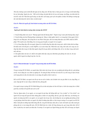Thứ năm, thường xuyên chỉnh đốn đội ngũ cán bộ, đảng viên. Để thực hiện có hiệu quả cần coi trọng và tiến hành đồng
bộ các biện pháp. Người yêu cầu: “Mỗi cán bộ, đảng viên phải đặt lợi ích của cách mạng, của Đảng, của nhân dân lên
trên hết, trước hết. Phải kiên quyết nâng cao đạo đức cách mạng, quét sạch chủ nghĩa cá nhân, bồi dưỡng tư tưởng tập
thể, tinh thần đoàn kết, tính tổ chức và tính kỷ luật”.
Câu 48 : Phân tích nguồn gốc hình thành tƣ tƣởng nhân văn Hồ Chí Minh.
Trả lời :
Nguồn gốc hình thành tƣ tƣởng nhân văn-đạo đức HCM?
1- Truyền thống nhân văn của dt: "Thương người như thể thương thân", "Người trong 1 nước phải thương nhau cùng";
2- Truyền thống văn hóa Phương đông và phương tây: Sống có nhân nghĩa, luân lý, coi trọng đạo lý làm người. Đó là
lòng từ bi của Phật giáo; đó là lòng báo ái của Thiên Chúa giáo; đó là tư tưởng nhân đạo của CMTS, nhất là CMTS
pháp 1789, muốn tự do, bình đẳng, bác ái trong quan hệ giữa con người với con người...
3- Cơ sở hoạt động thực tiễn của người: Quan hệ với nhiều tầng lớp nhân dân trong nước, nhất là nhân dân lao động;
Đi nhiều nước trên thế giới, cả nước ĐQTB, cả các nước thuộc địa; Thấu hiểu cuộc sống, tình cảnh, ước vọng của các
tầng lớp nhân dân trong xh; Bản thân người cũng đã trải qua nhiều cảnh thăng trầm, vất vả, tủi nhục trong cảnh nước
mắt, nhà tan...
4- Chủ nghĩa nhân văn mác-xít: nhất là chủ nghĩa nhân đạo cộng sản, khát khao giải phóng cho toàn xh, cho mọi
người, nhất là người lao động bị áp bức, bóc lột...

Câu 49 : Phân tích khái niệm "con ngƣời" trong tƣ tƣởng nhân văn Hồ Chí Minh.
Trả lời :
Trong tư tưởng Hồ Chí Minh, con người được khái niệm vừa là mục tiêu của sự nghiệp giải phóng dân tộc, giải phóng
xã hội, vừa là động lực của chính sự nghiệp đó. Tư tưởng đó được thể hiện rất triệt để và cụ thể trong lý luận chỉ đạo
cách mạng dân tộc dân chủ nhân dân và xây dựng chủ nghĩa xã hội ở nước ta.
Đối với Hồ Chí Minh, con người vừa tồn tại vừa tư cách cá nhân, vừa là thành viên của gia đình và của cộng đồng, có
cuộc sống tập thể và cuộc sống cá nhân hài hòa, phong phú
Con người trong tư tưởng Hồ Chí Minh không tồn tại như một phạm trù bản thể luận có tính trừu tượng hóa và khái
quát hóa, mà được đề cập đến một cách cụ thể
Tóm lại: Quan niệm về con người, coi con người là một thực thể thống nhất của "cái cá nhân" và "cái xã hội", con
người tồn tại trong mối quan hệ biện chứng giữa cá nhân với cộng đồng, dân tộc, giai cấp, nhân loại; yêu thương con
người, tin tưởng tuyệt đối ở con người, coi con người vừa là mục tiêu, vừa là động lực của sự nghiệp giải phóng xã hội
và giải phóng chính bản thân con người, đó chính là những luận điểm cơ bản trong tư tưởng về con người của Hồ Chí
Minh. Xuất phát từ những luận điểm đúng đắn đó, trong khi lãnh đạo nhân dân cả nước tiến hành cuộc đấu tranh giải
phóng dân tộc và xây dựng đất nước, Hồ Chí Minh luôn tin ở dân, hết lòng thương yêu, quý trọng nhân dân, biết tổ
chức và phát huy sức mạnh của nhân dân. Tư tưởng về con người của Người thông qua thực tiễn cách mạng của Người

 