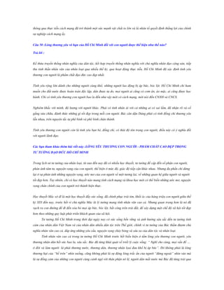 thông qua thực tiễn cách mạng đã trở thành một sức mạnh vật chất to lớn và là nhân tố quyết định thắng lợi của chính
sự nghiệp cách mạng ấy.
Câu 50 :Lòng thƣơng yêu vô hạn của Hồ Chí Minh đối với con ngƣời đƣợc thể hiện nhƣ thế nào?
Trả lời :
Kế thừa truyền thống nhân nghĩa của dân tộc, kết hợp truyền thống nhân nghĩa với chủ nghĩa nhân đạo cộng sản, tiếp
thu tinh thần nhân văn của nhân loại qua nhiều thế kỷ, qua hoạt động thực tiễn, Hồ Chí Minh đã xác định tình yêu
thương con người là phẩm chất đạo đức cao đẹp nhất.
Tình yêu rộng lớn dành cho những người cùng khổ, những người lao động bị áp bức, bóc lột. Hồ Chí Minh chỉ ham
muốn cho đất nước được hoàn toàn độc lập, dân được tự do, mọi người ai cũng có cơm ăn, áo mặc, ai cũng được học
hành. Chỉ có tình yêu thương con người bao la đến như vậy mới có cách mạng, mới nói đến CNXH và CNCS.
Nghiêm khắc với mình, độ lượng với người khác. Phải có tình nhân ái với cả những ai có sai lầm, đã nhận rõ và cố
gắng sửa chữa, đánh thức những gì tốt đẹp trong mỗi con người. Bác căn dặn Đảng phải có tình đồng chí thương yêu
lẫn nhau, trên nguyên tắc tự phê bình và phê bình chân thành.
Tình yêu thương con người còn là tình yêu bạn bè, đồng chí, có thái độ tôn trọng con người, điều này có ý nghĩa đối
với người lãnh đạo.
Các bạn tham khảo thêm bài viết này :LÒNG YÊU THƢƠNG CON NGƢỜI - PHẨM CHẤT CAO ĐẸP TRONG
TƢ TƢỞNG ĐẠO ĐỨC HỒ CHÍ MINH
Trong lịch sử tư tưởng của nhân loại, từ xưa đến nay đã có nhiều học thuyết, tư tưởng đề cập đến số phận con người,
phản ánh tâm tư, nguyện vọng của con người, thể hiện ở mức độ, giác độ tiếp cận khác nhau. Nhưng đa phần chỉ dừng
lại ở sự phản ánh những nguyện vọng, ước mơ của con người về một tương lai, về những quan hệ giữa người và người
tốt đẹp hơn. Tuy nhiên, chỉ có học thuyết nào mang tính cách mạng và khoa học mới có thể biến những ước mơ, nguyện
vọng chân chính của con người trở thành hiện thực.
Học thuyết Mác sở dĩ là một học thuyết đầy sức sống, đã chinh phục trái tim, khối óc của hàng triệu con người giữa thế
kỷ XIX đến nay, trước hết vì chủ nghĩa Mác là lý tưởng mang tính nhân văn cao cả. Nhưng quan trọng hơn là nó đã
vạch ra con đường để đi đến xóa bỏ mọi áp bức, bóc lột, bất công trên trái đất, để xây dựng một chế độ xã hội tốt đẹp
hơn theo những quy luật phát triển khách quan của xã hội.
Tư tưởng Hồ Chí Minh trong thời đại ngày nay có sức sống bền vững và ảnh hưởng sâu sắc đến tư tưởng tình
cảm của nhân dân Việt Nam và của nhân dân nhiều dân tộc trên Thế giới, chính vì tư tưởng của Bác thấm đượm chủ
nghĩa nhân văn cao cả, đáp ứng những yêu cầu, nguyện vọng cháy bỏng và sâu xa của dân tộc và nhân loại.
Tính nhân văn cao cả trong tư tưởng Hồ Chí Minh trước hết biểu hiện ở tấm lòng yêu thương con người, yêu
thương nhân dân hết sức bao la, sâu sắc. Bác đã từng khái quát về triết lý cuộc sống: “ Nghĩ cho cùng, mọi vấn đề …
ở đời và làm người là phải thương nước, thương dân, thương nhân lọai đau khổ bị áp bức”. Đó không phải là lòng
thương hại của “bề trên” nhìn xuống, cũng không phải là sự động lòng trắc ẩn của người “đứng ngoài” nhìn vào mà
là sự đồng cảm của những con người cùng cảnh ngộ với thân phận nô lệ, người dân mất nước mà Bác đã từng trải qua

 