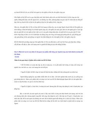 sự chuyển biến tất yếu của xã hội loài người từ chủ nghĩa tư bản lên chủ nghĩa cộng sản
Chủ Nghĩa xã hội KH vạch ra quy luật phát sinh, hình thành, phát triển của hình thái kinh tế xã hội cộng sản chủ
nghĩa, những điều kiện, tiền đề, nguyên tắc, con đường, học thức, phương pháp của giai cấp CN, nhân dân lao động để
thực hiện sự chuyển biến xã hội từ chủ nghĩa tư bản lên chủ nghĩa xã hội, cộng sản.
Như vậy, chủ nghĩa Mác Lê Nin với bản chất Cách mạng và khoa học của nó giúp Người chuyển biến từ Chủ nghĩa yêu
nước không có khuynh hướng rõ rệt thành người cộng sản, chủ nghĩa yêu nước gắn chặt với chủ nghĩa quốc tế, độc lập
dân tộc gắn liền với chủ nghĩa xã hội, thấy vai trò của quần chúng nhân dân, sứ mệnh lịch sử của giai cấp CN, liên
minh công nông trí thức và vai trò lãnh đạo của đảng cộng sản trong cách mạng giải phóng dân tộc, giải phóng giai
cấp, giải phóng xã hội, giải phóng con người, bảo đảm thắng lợi cho chủ nghĩa xã hội, chủ nghĩa cộng sản.
Hồ Chí Minh đã vận động sáng tạo Chủ nghĩa Mác Lê Nin vào điều kiện cụ thể của Việt Nam, giải đáp được những
vấn đề thực tiễn đặt ra, đưa cách mạng nước ta giành hết thắng lợi này đến thắng lợi khác.

Câu 5: Phân tích vai trò của nhân tố chủ quan (các phẩm chất riêng của Ngƣời) trong việc hình thành tƣ tƣởng Hồ
Chí Minh.
Trả lời:
Nhân tố chủ quan thuộc về phẩm chất cá nhân của Hồ Chí Minh
+ Hồ Chí Minh có tư duy độc lập, tự chủ và sáng tạo, có óc phê phán tinh tường và sáng suốt trong việc
nghiên cứu, tìm hiểu các cuộc cách mạng lớn trên thế giới.
+ Nguyễn Ái Quốc đã khổ công rèn luyện để tiếp thu được những kiến thức phong phú của nhân loại.
Người không ngừng học tập nhằm chiếm lĩnh vốn tri thức, vốn kinh nghiệm đấu tranh của các phong trào
giải phóng dân tộc. Nhân cách, phẩm chất, tài năng và trí tuệ của Hồ Chí Minh đã giúp Người đến với chủ nghĩa Mác Lênin và tiếp thu được các giá trị văn hoá nhân loại.
+ Nguyễn Ái Quốc có hoài bão, lý tưởng yêu nước thương dân sẵn sàng chịu đựng hy sinh vì hạnh phúc của
đồng bào.
Bác có tâm hồn của một người yêu nước vĩ đại, một chiến sĩ cộng sản nhiệt thành cách mạng; một trái tim
yêu thương nhân dân, thương người cùng khổ, sẵn sàng chịu đựng hy sinh vì độc lập của Tổ quốc, vì hạnh phúc của
nhân dân. Bác Hồ từ một người tìm đường cứu nước đã trở thành người dẫn đường cho cả dân tộc đi theo. Nhân cách,
phẩm chất, tài năng và trí tuệ của Hồ Chí Minh đã tác động rất lớn đến việc hình thành và phát triển tư tưởng của
Người.

 