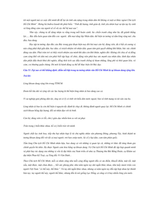 tới một người mà cả cuộc đời mình đã để lại ân tình sâu nặng trong nhân dân thì không có một ai khác ngòai Chủ tịch
Hồ Chí Minh”. Riêng bà Indira Gandi thì phát biểu: “Tính độ lượng, tính giản dị, tình yêu nhân loại sự tận tụy hy sinh
và lòng dũng cảm của người sẽ cổ vũ các thế hệ mai sau”.
Như vậy, chúng ta dể dàng nhận ra rằng trong mỗi hoàn cảnh, lúc chiến tranh cũng như lúc đã giành thắng
lợi….. Bác đều luôn quan tâm đến con người, đến mọi tầng lớp Nhân dân, thể hiện tư tưởng và tấm lòng rộng mở, chu
đáo, bao dung.
Học tập tư tưởng, đạo đức của Bác trong giai đoạn hiện nay đòi hỏi mọi cán bộ, đảng viên, dù ở bất cứ cương vị
nào cũng phải thật gần dân, học dân, có trách nhiệm với nhân dân, quan tâm giải quyết những khó khăn, bức xúc chính
đáng của dân. Phải trăn trở và thấy trách nhiệm của mình khi dân còn khó khăn, nghèo đói. Không chỉ chia sẽ và đồng
cam cộng khổ với dân mà còn phải biết tập hợp, tổ chức, động viên phát huy sức mạnh của nhân dân, lãnh đạo nhân
dân phấn đấu thoát khỏi đói nghèo, đồng thời tích cực đấu tranh chống tệ tham nhũng, lãng phí và thói quan liêu, vô
cảm, coi thường quần chúng. Đó mới là hành động cụ thể để thực hiện lời Bác dạy.
Câu 51 :Tại sao có thể khẳng định: điểm nổi bật trong tƣ tƣởng nhân văn Hồ Chí Minh là sự khoan dung rộng lớn.
Trả lời:
Lòng khoan dung rộng lớn trong TTHCM.
Đoàn kết lâu dài và rộng rãi các lực lượng là thể hiện lòng nhân ái bao dung cao cả.
Vì sự nghiệp giải phóng dân tộc, ứng xử có lý có tình với kiều dân nước ngoài, bảo vệ tính mạng và tài sản của họ.
Lòng nhân ái bao la còn thể hiện ở nguyên tắc đánh kẻ chạy đi, không đánh người quay lại. Hồ Chí Minh có chính
sách khoan hồng đại lượng, đối xử nhân đạo với tù binh.
Cán bộ, đảng viên có lỗi, chú ý giáo dục nhiều hơn so với xử phạt.
Trân trọng ý kiến khác nhau, kể cả ý kiến trái với mình.
Người chắt lọc tinh hoa, tiếp thu hạt nhân hợp lý từ chủ nghĩa nhân văn phương Đông, phương Tây, hình thành tư
tưởng khoan dung đối với tất cả mọi người, trừ bọn cướp nước, kẻ cố ý hại dân, cam tâm phản quốc.
Tấm lòng Chủ tịch Hồ Chí Minh nhân hậu, bao dung cả với những vị quan lại cũ, những trí thức đã từng tham gia
chính quyền bù nhìn. Họ được Người cảm hóa bằng sự khoan dung. Và Chủ tịch Hồ Chí Minh đã tập hợp quanh mình
và phát huy tác dụng của những vị vốn là đại thần của Nam triều cũ như cụ Thượng thư Bùi Bằng Đoàn, cụ Khâm sai
đại thần Phan Kế Toại, cụ Tổng đốc Vi Văn Định...
Theo Chủ tịch Hồ Chí Minh, mỗi cá nhân cũng như mỗi cộng đồng người đều có ưu điểm, khuyết điểm, mặt tốt, mặt
xấu, mặt được, mặt chưa được..., hết sức phong phú, như năm ngón tay dài ngắn khác nhau, như mấy mươi triệu con
người Việt Nam “có thế này, thế khác”. Và tuy dài ngắn khác nhau, nhưng cả năm ngón tay đều tập hợp nhau lại thành
bàn tay; tuy người thế này, người thế khác, nhưng đều là nòi giống Lạc Hồng, ai cũng có ít hay nhiều lòng yêu nước.

 