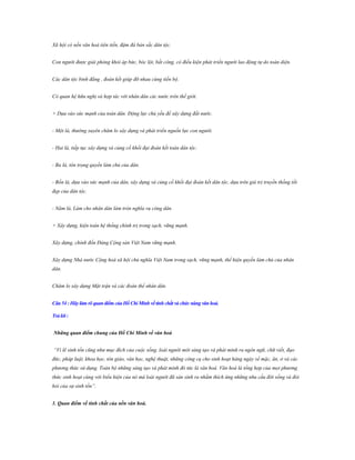 Xã hội có nền văn hoá tiên tiến, đậm đà bản sắc dân tộc.
Con người được giải phóng khỏi áp bức, bóc lột, bất công, có điều kiện phát triển người lao động tự do toàn diện.
Các dân tộc bình đẳng , đoàn kết giúp đỡ nhau cùng tiến bộ.
Có quan hệ hữu nghị và hợp tác với nhân dân các nước trên thế giới.
+ Dựa vào sức mạnh của toàn dân. Động lực chủ yếu để xây dựng đất nước.
- Một là, thường xuyên chăm lo xây dựng và phát triển nguồn lực con người.
- Hai là, tiếp tục xây dựng và củng cố khối đại đoàn kết toàn dân tộc.
- Ba là, tôn trọng quyền làm chủ của dân.
- Bốn là, dựa vào sức mạnh của dân, xây dựng và củng cố khối đại đoàn kết dân tộc, dựa trên giá trị truyền thống tốt
đẹp của dân tộc.
- Năm là, Làm cho nhân dân làm tròn nghĩa vụ công dân.
+ Xây dựng, kiện toàn hệ thống chính trị trong sạch, vững mạnh.
Xây dựng, chỉnh đốn Đảng Cộng sản Việt Nam vững mạnh.
Xây dựng Nhà nước Cộng hoà xã hội chủ nghĩa Việt Nam trong sạch, vững mạnh, thể hiện quyền làm chủ của nhân
dân.
Chăm lo xây dựng Mặt trận và các đoàn thể nhân dân.
Câu 54 : Hãy làm rõ quan điểm của Hồ Chí Minh về tính chất và chức năng văn hoá.
Trả lời :
Những quan điểm chung của Hồ Chí Minh về văn hoá
“Vì lẽ sinh tồn cũng như mục đích của cuộc sống, loài người mới sáng tạo và phát minh ra ngôn ngữ, chữ viết, đạo
đức, pháp luật, khoa học, tôn giáo, văn học, nghệ thuật, những công cụ cho sinh hoạt hàng ngày về mặc, ăn, ở và các
phương thức sử dụng. Toàn bộ những sáng tạo và phát minh đó tức là văn hoá. Văn hoá là tổng hợp của mọi phương
thức sinh hoạt cùng với biểu hiện của nó mà loài người đã sản sinh ra nhằm thích ứng những nhu cầu đời sống và đòi
hỏi của sự sinh tồn”.
1. Quan điểm về tính chất của nền văn hoá.

 