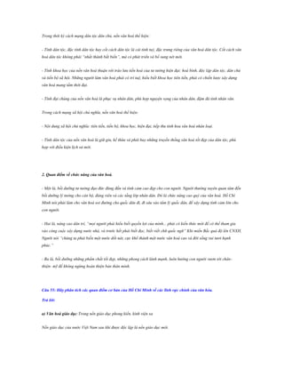 Trong thời kỳ cách mạng dân tộc dân chủ, nền văn hoá thể hiện:
- Tính dân tộc, đặc tính dân tộc hay cốt cách dân tộc là cái tinh tuý, đặc trưng riêng của văn hoá dân tộc. Cốt cách văn
hoá dân tộc không phải “nhất thành bất biến”, mà có phát triển và bổ sung nét mới.
- Tính khoa học của nền văn hoá thuận với trào lưu tiến hoá của tư tưởng hiện đại: hoà bình, độc lập dân tộc, dân chủ
và tiến bộ xã hội. Những người làm văn hoá phải có trí tuệ, hiểu biết khoa học tiên tiến, phải có chiến lược xây dựng
văn hoá mang tầm thời đại.
- Tính đại chúng của nền văn hoá là phục vụ nhân dân, phù hợp nguyện vọng của nhân dân, đậm đà tính nhân văn.
Trong cách mạng xã hội chủ nghĩa, nền văn hoá thể hiện:
- Nội dung xã hội chủ nghĩa: tiên tiến, tiến bộ, khoa học, hiện đại, tiếp thu tinh hoa văn hoá nhân loại.
- Tính dân tộc của nền văn hoá là giữ gìn, kế thừa và phát huy những truyền thống văn hoá tốt đẹp của dân tộc, phù
hợp với điều kiện lịch sử mới.

2. Quan điểm về chức năng của văn hoá.
- Một là, bồi dưỡng tư tưởng đạo đức đúng đắn và tình cảm cao đẹp cho con người. Người thường xuyên quan tâm đến
bồi dưỡng lý tưởng cho cán bộ, đảng viên và các tầng lớp nhân dân. Đó là chức năng cao quý của văn hoá. Hồ Chí
Minh nói phải làm cho văn hoá soi đường cho quốc dân đi, đi sâu vào tâm lý quốc dân, để xây dựng tình cảm lớn cho
con người.
- Hai là, nâng cao dân trí, “mọi người phải hiểu biết quyền lợi của mình... phải có kiến thức mới để có thể tham gia
vào công cuộc xây dựng nước nhà, và trước hết phải biết đọc, biết viết chữ quốc ngữ” Khi miền Bắc quá độ lên CNXH,
Người nói “chúng ta phải biến một nước dốt nát, cực khổ thành một nước văn hoá cao và đời sống vui tươi hạnh
phúc.”
- Ba là, bồi dưỡng những phẩm chất tốt đẹp, những phong cách lành mạnh, luôn hướng con người vươn tới chânthiện- mỹ để không ngừng hoàn thiện bản thân mình.

Câu 55: Hãy phân tích các quan điểm cơ bản của Hồ Chí Minh về các lĩnh vực chính của văn hóa.
Trả lời:
a) Văn hoá giáo dục:Trong nền giáo dục phong kiến, kinh viện xa
Nền giáo dục của nước Việt Nam sau khi được độc lập là nền giáo dục mới.

 