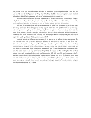 đức, lối sống và đời sống lành mạnh trong xã hội, trước hết là trong các tổ chức đảng và nhà nước. Trong Diễn văn
đọc tại Lễ kỷ niệm 75 năm Ngày thành lập Đảng, Tổng Bí thư Nông Đức Mạnh cũng yêu cầu phải phấn đấu để mỗi tổ
chức đảng và đoàn thể, mỗi cơ quan nhà nước đều là "một tấm gương văn hóa trong xã hội".
Nhắc lại các nghị quyết nói trên để thấy rõ tính bức bách của nhiệm vụ xây dựng văn hóa trong Đảng hiện nay;
cũng là để thấy rõ rằng muốn xây dựng được tư tưởng, đạo đức, lối sống và đời sống văn hóa lành mạnh trong xã hội,
trước hết phải xây dựng được các phẩm chất đó trong các tổ chức của Đảng và bộ máy của Nhà nước...
Đối chiếu với tư tưởng Hồ Chí Minh về đạo đức mà chúng tôi vừa đề cập, ta càng thấy rõ vai trò quan trọng
biết dường nào của đạo đức cách mạng trong việc xây dựng nền văn hóa tiên tiến, đậm đà bản sắc dân tộc nói chung,
và xây dựng văn hóa trong Đảng nói riêng. Không phải ngẫu nhiên trong Di chúc Người nói về Đảng và đặc biệt nhấn
mạnh vấn đề đạo đức: "Đảng ta là một Đảng cầm quyền. Mỗi đảng viên và cán bộ phải thật sự thấm nhuần đạo đức
cách mạng, thật sự cần, kiệm, liêm, chính, chí công, vô tư. Phải giữ gìn Đảng ta thật trong sạch, phải xứng đáng là
người lãnh đạo, là người đày tớ thật trung thành của nhân dân".
Những lời dạy của Bác Hồ về đạo đức cách mạng, đối với Đảng ta, đối với mỗi cán bộ, đảng viên, ngày nay vẫn
còn mang tính thời sự nóng hổi; nhất là những phẩm chất trung với Đảng, trung với nước, hiếu với dân, về cần, kiệm,
liêm, chính, chí công, vô tư, về nâng cao đạo đức cách mạng, quét sạch chủ nghĩa cá nhân, về đảng viên đi trước, làng
nước theo sau... là không bao giờ cũ. Nếu có cái gì gọi là cũ thì đó chính là nhận thức của chúng ta về các lời dạy của
Bác không đến nơi, đến chốn, không thật đầy đủ và nhuần nhuyễn, nhất là chúng ta nói mà không đi đôi với làm, hoặc
nói nhiều làm ít, khiến cho đời sống văn hóa trong Đảng, nhất là đời sống về đạo đức, có những biểu hiện suy thoái
nghiêm trọng. Cuộc vận động xây dựng, chỉnh đốn Đảng theo tinh thần Nghị quyết Hội nghị Trung ương 6 (lần 2),
khóa VIII, đòi hỏi phải khắc phục bằng được tình trạng suy thoái về tư tưởng, đạo đức và lối sống trong cán bộ, đảng
viên, đặc biệt là tình trạng tham nhũng, lãng phí, quan liêu, một căn bệnh nguy hiểm đang đục khoét cơ thể sống của
Đảng ta. Trong cuộc chiến đấu sinh tử này, mỗi cán bộ, đảng viên chúng ta càng phải đề cao trách nhiệm tu dưỡng và
thực hành tư tưởng đạo đức Hồ Chí Minh.

 