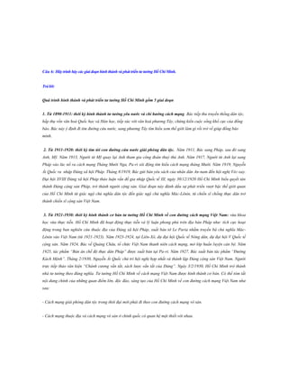 Câu 6: Hãy trình bày các giai đoạn hình thành và phát triển tƣ tƣởng Hồ Chí Minh.
Trả lời:
Quá trình hình thành và phát triển tƣ tƣởng Hồ Chí Minh gồm 5 giai đoạn
1. Từ 1890-1911: thời kỳ hình thành tƣ tƣởng yêu nƣớc và chí hƣớng cách mạng. Bác tiếp thu truyền thống dân tộc,
hấp thụ vốn văn hoá Quốc học và Hán học, tiếp xúc với văn hoá phương Tây, chứng kiến cuộc sống khổ cực của đồng
bào. Bác nảy ý định đi tìm đường cứu nước, sang phương Tây tìm hiểu xem thế giới làm gì rồi trở về giúp đồng bào
mình.
2. Từ 1911-1920: thời kỳ tìm tòi con đƣờng cứu nƣớc giải phóng dân tộc. Năm 1911, Bác sang Pháp, sau đó sang
Anh, Mỹ. Năm 1913, Người từ Mỹ quay lại Anh tham gia công đoàn thuỷ thủ Anh. Năm 1917, Người từ Anh lại sang
Pháp vào lúc nổ ra cách mạng Tháng Mười Nga, Pa-ri sôi động tìm hiểu cách mạng tháng Mười. Năm 1919, Nguyễn
Ái Quốc ra nhập Đảng xã hội Pháp. Tháng 8/1919, Bác gửi bản yêu sách của nhân dân An-nam đến hội nghị Véc-xay.
Đại hội XVIII Đảng xã hội Pháp thảo luận vấn đề gia nhập Quốc tế III, ngày 30/12/1920 Hồ Chí Minh biểu quyết tán
thành Đảng cộng sản Pháp, trở thành người cộng sản. Giai đoạn này đánh dấu sự phát triển vượt bậc thế giới quan
của Hồ Chí Minh từ giác ngộ chủ nghĩa dân tộc đến giác ngộ chủ nghĩa Mác-Lênin, từ chiến sĩ chống thực dân trở
thành chiến sĩ cộng sản Việt Nam.
3. Từ 1921-1930: thời kỳ hình thành cơ bản tƣ tƣởng Hồ Chí Minh về con đƣờng cách mạng Việt Nam: vừa khoa
học vừa thực tiễn. Hồ Chí Minh đã hoạt động thực tiễn và lý luận phong phú trên địa bàn Pháp như: tích cực hoạt
động trong ban nghiên cứu thuộc địa của Đảng xã hội Pháp, xuất bản tờ Le Paria nhằm truyền bá chủ nghĩa MácLênin vào Việt Nam (từ 1921-1923). Năm 1923-1924, tại Liên-Xô, dự đại hội Quốc tế Nông dân, dự đại hội V Quốc tế
cộng sản. Năm 1924, Bác về Quảng Châu, tổ chức Việt Nam thanh niên cách mạng, mở lớp huấn luyện cán bộ. Năm
1925, tác phẩm “Bản án chế độ thực dân Pháp” được xuất bản tại Pa-ri. Năm 1927, Bác xuất bản tác phẩm “Đường
Kách Mệnh”. Tháng 2/1930, Nguyễn Ái Quốc chủ trì hội nghị hợp nhất và thành lập Đảng cộng sản Việt Nam. Người
trực tiếp thảo văn kiện “Chánh cương vắn tắt, sách lược vắn tắt của Đảng”. Ngày 3/2/1930, Hồ Chí Minh trở thành
nhà tư tưởng theo đúng nghĩa. Tư tưởng Hồ Chí Minh về cách mạng Việt Nam được hình thành cơ bản. Có thể tóm tắt
nội dung chính của những quan điểm lớn, độc đáo, sáng tạo của Hồ Chí Minh về con đường cách mạng Việt Nam như
sau:
- Cách mạng giải phóng dân tộc trong thời đại mới phải đi theo con đường cách mạng vô sản.
- Cách mạng thuộc địa và cách mạng vô sản ở chính quốc có quan hệ mật thiết với nhau.

 