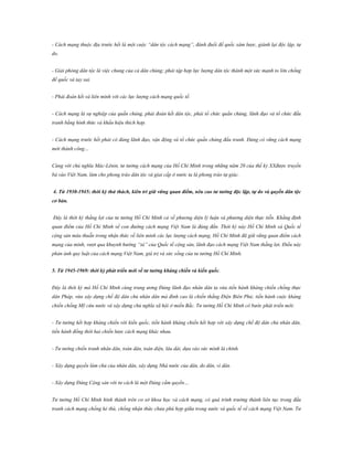 - Cách mạng thuộc địa trước hết là một cuộc “dân tộc cách mạng”, đánh đuổi đế quốc xâm lược, giành lại độc lập, tự
do.
- Giải phóng dân tộc là việc chung của cả dân chúng; phải tập hợp lực lượng dân tộc thành một sức mạnh to lớn chống
đế quốc và tay sai.
- Phải đoàn kết và liên minh với các lực lượng cách mạng quốc tế.
- Cách mạng là sự nghiệp của quần chúng, phải đoàn kết dân tộc, phải tổ chức quần chúng, lãnh đạo và tổ chức đấu
tranh bằng hình thức và khẩu hiệu thích hợp.
- Cách mạng trước hết phải có đảng lãnh đạo, vận động và tổ chức quần chúng đấu tranh. Đảng có vững cách mạng
mới thành công…
Cùng với chủ nghĩa Mác-Lênin, tư tưởng cách mạng của Hồ Chí Minh trong những năm 20 của thế kỷ XXđược truyền
bá vào Việt Nam, làm cho phong trào dân tộc và giai cấp ở nước ta là phong trào tự giác.
4. Từ 1930-1945: thời kỳ thử thách, kiên trì giữ vững quan điểm, nêu cao tƣ tƣởng độc lập, tự do và quyền dân tộc
cơ bản.
Đây là thời kỳ thắng lợi của tư tưởng Hồ Chí Minh cả về phương diện lý luận và phương diện thực tiễn. Khẳng định
quan điểm của Hồ Chí Minh về con đường cách mạng Việt Nam là đúng đắn. Thời kỳ này Hồ Chí Minh và Quốc tế
cộng sản mâu thuẫn trong nhận thức về liên minh các lực lượng cách mạng, Hồ Chí Minh đã giữ vững quan điểm cách
mạng của mình, vượt qua khuynh hướng “tả” của Quốc tế cộng sản, lãnh đạo cách mạng Việt Nam thắng lợi. Điều này
phản ánh quy luật của cách mạng Việt Nam, giá trị và sức sống của tư tưởng Hồ Chí Minh.
5. Từ 1945-1969: thời kỳ phát triển mới về tƣ tƣởng kháng chiến và kiến quốc.
Đây là thời kỳ mà Hồ Chí Minh cùng trung ương Đảng lãnh đạo nhân dân ta vừa tiến hành kháng chiến chống thực
dân Pháp, vừa xây dựng chế độ dân chủ nhân dân mà đỉnh cao là chiến thắng Điện Biên Phủ; tiến hành cuộc kháng
chiến chống Mỹ cứu nước và xây dựng chủ nghĩa xã hội ở miền Bắc. Tư tưởng Hồ Chí Minh có bước phát triển mới:
- Tư tưởng kết hợp kháng chiến với kiến quốc, tiến hành kháng chiến kết hợp với xây dựng chế độ dân chủ nhân dân,
tiến hành đồng thời hai chiến lược cách mạng khác nhau.
- Tư tưởng chiến tranh nhân dân, toàn dân, toàn diện, lâu dài, dựa vào sức mình là chính.
- Xây dựng quyền làm chủ của nhân dân, xây dựng Nhà nước của dân, do dân, vì dân.
- Xây dựng Đảng Cộng sản với tư cách là một Đảng cầm quyền…
Tư tưởng Hồ Chí Minh hình thành trên cơ sở khoa học và cách mạng, có quá trình trưởng thành liên tục trong đấu
tranh cách mạng chống kẻ thù, chống nhận thức chưa phù hợp giữa trong nước và quốc tế về cách mạng Việt Nam. Tư

 