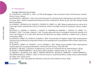 12
Cultiverdestruffes
B – Bibliographie
Ouvrages référencés dans le texte :
(a) CHEVALIER G., FROCHOT G., 1997. La truffe de Bourgogne, Tuber uncinatum Chatin. Ed Petrarque, Levallois-
Perret, Francia. 258 pp.
(b) CHEVALIER G., SOURZAT P., 2012. Soils and techniques for cultivating Tuber melanosporum and Tuber aestivum
in Europe. Dans : Edible Ectomycorrhizal Mushrooms (Eds. Zambonelli A, Bonito G), pp. 163-189. Springer-Verlag
Berlin Heidelberg.
(c) COLINAS C., CAPDEVILA J.M., OLIACH D., FISCHER C.R., BONET J.A. 2007. Mapa de aptitud para el cultivo de la
trufa negra (Tuber melanosporum Vitt.) en Catalunya. Centre Tecnològic Forestal de Catalunya, Solsona, España.
134 pp.
(d) OLIACH, D., OLIVERA, A., PALACIO, L., DUARTE, R., MARTÍNEZ DE ARAGÓN, J., FISCHER, C.R., BONET, J.A.,
COLINAS C., 2010. “Con Sabor a Bosque: Trufa”. Proyecto piloto del Centro Tecnológico Forestal de Cataluña en el
marco del Programa de la Red Rural Nacional del Ministerio de Medio Ambiente y Medio Rural y Marino,
convocatoria 2009.
(e) OLIVERA A., BONET J.A., OLIACH D., COLINAS C., 2014. Time and dose of irrigation impact Tuber melanosporum
ectomycorrhiza proliferation and growth of Quercus ilex seedling hosts in young black truffle orchards. Mycorrhiza,
24(1), 73–78.
(f) OLIVERA A., BONET J.A., PALACIO L., LIU B., COLINAS C., 2014. Weed control modifies Tuber melanosporum
mycelial expansion in young oak plantations. Annals of Forest Science, 71(4), 495-504.
(g) REYNA S., (ed) 2012. Truficultura. Fundamentos y Técnicas (2). Ed Mundi-Prensa, Madrid (Spain). 720 pp.
(h) REYNA S., GARCÍA-BARREDA S., 2014. Black truffle cultivation: a global reality. For. Syst. 23, 317–328.
(i) SÁNCHEZ S., DE MIGUEL A.M., SÁEZ R., MARTÍN-SANTAFÉ M., ÁGUEDA B., BARRIUSO J., GARCÍA-BARREDA S.,
SALVADOR-ALCALDE D., REYNA S., 2016. La trufa de verano en la península ibérica: estado actual y potencialidad
de cultivo. ITEA, 112(1), 20-33.
(j) SOURZAT P., 2012. Petit guide de trufficulture, 2eme éd. LPA Le Montat, France. 20 pp.
 