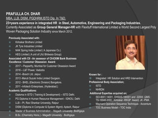 PRAFULLA CH. DHAR
MBA, LLB, DISM, PGDHRM,ISTD Dip. In T&D..
.
23+years experience in integrated HR in Steel, Automotive, Engineering and Packaging Industries.
Currently Associated as Group General Manager-HR with Flexituff International Limited a World Second Largest Poly
Woven Packaging Solution Industry since March 2012.
Previously Associated with:
 Kirloskar Brothers Limited
 JK Tyre Industries Limited
 NHK Spring India Limited ( A Japanese Co.)
 HEG Limited ( A unit of LNJ Bhilwara Group)
Associated with CII - An assessor of CII-EXIM Bank Business
Excellence / Customer Obsession Award:
 2017 – Pepperfry, Mumbai for Customer Obsession Award
 2016 – L&T Power, Vadodra
 2014 –Bosch Ltd. Jaipur.
 2013 -Maruti Suzuki India Limited Gurgaon.
 2012 - BHEL (Electronic Division) Bangalore.
 2011 –Infotech Enterprises, (Hyderabad.)
Academic Qualifications:
 Diploma in ISTD ( Training & Development) – ISTD Delhi.
 PG Diploma in Human Resource Management - IGNOU, Delhi
 LLB – Pt. Ravi Shankar University, Raipur
 DISM (Diploma in Computer & System Mgmt)- Aptech, Raipur
 Master of Business Administration – Magadh University ,Bodhgaya
 B.Sc. (Chemistry Hons.) - Magadh University . Bodhgaya
Known for :
 Integrated HR Solution and HRD Intervention
Professional Body Association;
 ISTD
 NHRDN
Additional Expertise acquired on;
 ISO-9001,14001, OHSAS-180001 and 22000 ,QMS :
TS-16946:2000 ; Kirloskar -RKQP Award; JK -PMA
 Maynard Operation Sequence Technique– Accenture
 TOC Business Model – TOC India
 