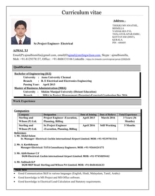 Curriculum vitae
Sr.Project Engineer- Electrical
AJMAL TJ
Email(P):ajmalbismilla@gmail.com, email(O)ajmal@sterlingwilson.com, Skype : ajmalbismilla,
Mob: +91-8129378137, Office : +91-8606131166 LinkedIn : https://in.linkedin.com/in/ajmal-jamal-22992b59
Skill Sets
• Good Communication Skill in various languages (English, Hindi, Malayalam, Tamil, Arabic)
• Good knowledge in MS Project and MS Office software.
• Good knowledge in Electrical Load Calculation and Statutory requirements.
Qualifications
Work Experience
Address: -
THEKKUMVANATHIL,
BISMILLA
VADAKARA P.O,
THALAYOLAPARAMBU,
KOTTAYAM (DIST),
KERALA.
PIN : 686605
Companies
Company Designation Date of Joining Date of Relieve Total Experience
Sterling and
Wilson (P) Ltd.
Project Engineer -Execution,
Planning, Billing
April 2013 March 2016 3 Years (36
Months)
Sterling and
Wilson (P) Ltd.
Sr.Project Engineer
-Execution, Planning, Billing
April 2016 Still Working 5 Months
Reference:
1. Mr. Abdul Zalam
Sr. Manager- Electrical: Cochin international Airport Limited. MOB: +91-9539701516
2. Mr. A. Karthikeyan
Manager-Electrical: TATA Consultancy Engineers. MOB: +91-9566424175
3. Mr. Ajith Kumar C.V
DGM-Electrical: Cochin international Airport Limited. MOB: +91-9745009442
4. Mr. Subhash K.P
DGM-MEP Head: Sterling and Wilson Pvt Limited. MOB: +91-8606466633
Bachelor of Engineering (B.E)
University : Anna University Chennai
Branch : B. E Electrical and Electronics Engineering
Passing Year: April 2013
Master of Business Administration (MBA)
University : Sikkim Manipal University (Distant Education)
Branch : MBA in Project Management (Pursuing)-Expected Graduation Dec 2016
 