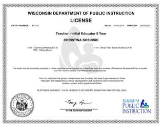 WISCONSIN DEPARTMENT OF PUBLIC INSTRUCTION
LICENSE
ENTITY NUMBER: 811470 VALID 01/01/2015 THROUGH 06/30/2020
Teacher - Initial Educator 5 Year
CHRISTINA SOSINSKI
This is to verify that the person named herein has furnished the State Superintendent of Public
Instruction with satisfactory evidence of preparation and experience and is licensed for the
position, subject and/or grade herein listed.
IN WITNESS WHEREOF, I HAVE HEREUNTO AFFIXED MY SIGNATURE AND OFFICIAL SEAL.
The holder must be successfully employed in his/her respective license category for at least three years and complete a Professional Development Plan as verified
by a PDP Team to advance to a Professional Educator License.
1540 - Coaching Athletics (EC-A) 1701 - Broad Field Social Studies (EA-A)
1725 - History (EA-A)
STATE SUPERINTENDENT
 