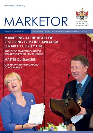 MARKETING AT THE HEART OF
RESTORING TRUST IN CAPITALISM
ELIZABETH CORLEY CBE
AUTHENTIC MARKETING BRINGS
REWARDS SAYS SIR IAN CHESHIRE
MASTER QUIZMASTER
OUR HARVARD AND OXFORD
SCHOLARSHIPS
www.marketors.org
SUMMER 2016 / ISSUE 72 THE LIVERY COMPANY MAGAZINE FOR MARKETING PROFESSIONALS
MARKETOR
 