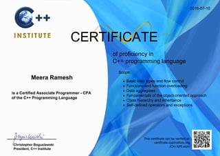 2016-07-10
CERTIFICATE
of proficiency in
C++ programming language
Meera Ramesh
is a Certified Associate Programmer - CPA
of the C++ Programming Language
Scope:
Basic data types and flow control
Functions and function overloading
Data aggregates
Fundamentals of the object-oriented approach
Class hierarchy and inheritance
Self-defined operators and exceptions
Christopher Boguslawski
President, C++ Institute
This certificate can be verified at:
certificate.cppinstitute.org
JOrv.IqRI.eqsv
 