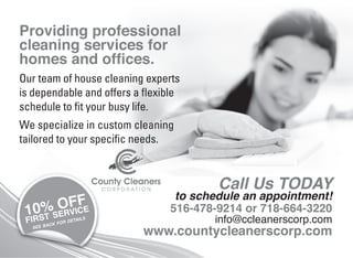Providing professional
cleaning services for
homes and ofﬁces.
Our team of house cleaning experts
is dependable and offers a ﬂexible
schedule to ﬁt your busy life.
We specialize in custom cleaning
tailored to your speciﬁc needs.
SERVICE
FIRST
SEE BACK FOR DETAILS
10% OFF to schedule an appointment!
516-478-9214 or 718-664-3220
info@ccleanerscorp.com
www.countycleanerscorp.com
Call Us TODAY
 