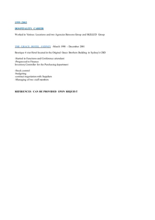 1999 -2003
HOSPITALITY CAREER
Worked in Various Locations and two Agencies Bensons Group and SKILLED Group
THE GRACE HOTEL SYDNEY -March 1998 – December 2001
Boutique 4 star Hotel located in the Original Grace Brothers Building in Sydney's CBD
-Started in Functions and Conference attendant
-Progressed to Finance
Inventory Controller for the Purchasing department
-Stock control
-budgeting
-contract negotiation with Suppliers
-Managing of two staff members
REFERENCES CAN BE PROVIDED UPON REQUEST
 