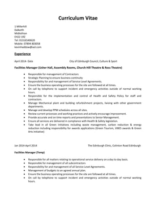 Curriculum Vitae
1 Millerhill
Dalkeith
Midlothian
EH22 1RZ
Tel: 01316540620
Mobile: 07894 803058
kevinhaddow@aol.com
Experience
April 2014- Date City of Edinburgh Council, Culture & Sport
Facilities Manager (Usher Hall, Assembly Rooms, Church Hill Theatre & Ross Theatre)
• Responsible for management of Contractors
• Strategic Planning to ensure business continuity
• Responsibility for and management of Service Level Agreements.
• Ensure the business operating processes for the site are followed at all times.
• On call by telephone to support incident and emergency activities outside of normal working
hours.
• Responsible for the implementation and control of Health and Safety Policy for staff and
contractors.
• Manage Mechanical plant and building refurbishment projects, liaising with other government
departments.
• Manage and develop PPM schedules across all sites.
• Review current processes and working practices and actively encourage improvement.
• Provide accurate and on time reports and presentations to Senior Management.
• Ensure all services are delivered in compliance with Health & Safety legislation.
• Take lead in all Green initiatives including waste management, carbon reduction & energy
reduction including responsibility for awards applications (Green Tourism, VIBES awards & Green
Arts initiative)
Jan 2014-April 2014 The Edinburgh Clinic, Colinton Road Edinburgh
Facilities Manager (Temp)
• Responsible for all matters relating to operational service delivery on a day to day basis.
• Responsible for management of all subcontractors
• Responsibility for and management of all Service Level Agreements.
• Management of budgets to an agreed annual plan.
• Ensure the business operating processes for the site are followed at all times.
• On call by telephone to support incident and emergency activities outside of normal working
hours.
 