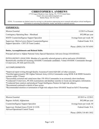 Page 1 of 8
CHRISTOPHER S. ANDREWS
17710 August Meadows Lane, Spring, TX, 77379 United States
Email: chris.sean.andrews@gmail.com
Mobile Phone: 301-915-7825
GOAL: To accentuate my federal career by serving in a job position empowering me to research and analyze critical intelligence
information in assessing developments, trends, and threats to national security.
EXPERIENCE:
Mission Essential 12/2015 to Present
Contingency Operating Base - Morehead $92,000 per year
SOJTF Counterintelligence Support Specialist Average hours per week: 84
Supervisor: Melvin Lewis (Senior Counterintelligence
Support Specialist - CIST-20 Team Leader)
Federal Grade: N/A
Phone: (DSN) 318-787-8593
Duties, Accomplishments and Related Skills:
Principal advisor to Afghan National Army Special Operations Advisory Group (ANASOAG).
INTELLIGENCE ANALYSIS: Member of a specially selected group to advise and assist ANASOAG.
Biometrically enrolled all incoming ANASOC Commando candidates. Vetted ANASOC Commandos through
CI interviews, PCASS and CELLEX.
ACCOMPLISHMENTS:
*Improved report writing through Quality Assurance/Control (QA/QC) of other screeners.
*Enrolled approximately 500 Afghan National Army (ANA) Commandos using SEEK II & HIIDE biometric
systems within 72 hours.
*Successfully screened and vetted more than 150 ANA Commandos in an extremely short timeframe.
*Conducted CI interviews, PCASS examinations and database searches to locate any derogatory information.
*Conducted basic analysis and produced Target Intelligence Packets for high-risk subjects.
*Recommend continued or denial of base access.
*Recommended retention or termination of high-risk subjects from ANASOC based on full CI Screenings.
Mission Essential 05/2015 to 12/2015
Bagram Airfield, Afghanistan $92,000 per year
Counterintelligence Support Specialist Average hours per week: 84
Supervisor: Richard Jones (TAAC-E CJ2X
Advisor/Operational Control Team)
Federal Grade: N/A
Phone: (DSN) 318-481-3852
 