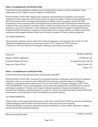 Page 2 of 8
Duties, Accomplishments and Related Skills:
Team lead of Counterintelligence support seam consisting of four screeners and four interpreters vetting
employment of local Afghan workers on Bagram Airfield (BAF).
INTELLIGENCE ANALYSIS: Manage daily operations and maintained accountability of all sensitive
equipment. Produce daily and weekly activity reports for supervisor update. Conduct Counterintelligence (CI)
and Force Protection (FP) screenings and Preliminary Credibility Screen Assessment System (PCASS)
examinations of local national workers and linguists being employed on BAF. Recommend continued access
or denial of base access based on screening results. Conduct post-attack interviews with base guards and local
nationals to assess for CI indicators. Create intelligence analytical products in support of support Biometric
Enabled Watchlist Nominations. Experience utilizing Open Source research methods, to include social media
exploitation and managed attribution Open Source research to support All Source analytic production.
ACCOMPLISHMENTS:
*Increased team-reporting activity within first month of assignment, receiving praise from TAAC-E CJ2X.
*Implemented additional mission of screening local hire CAT 1 linguists for CI/FP indicators.
*Vetted over 150 Local National (LN) linguists, employees, and armed security guards.
Fulcrum IT 05/2014 to 09/2014
Bagram Airfield, Afghanistan $76,000 per year
Counterintelligence Screener Average hours per week: 84
Supervisor: Shane O’Neil Federal Grade: N/A
Phone: N/A
Duties, Accomplishments and Related Skills:
Screened local and foreign national workers entering and exiting BAF.
INTELLIGENCE ANALYSIS: Assessed LNs for potential indicators of deception and threat level. Granted or
denied base entry access based on results. Debriefed LNs and foreign national workers for intelligence
collection. Communicated and worked closely with Air Force Office of Strategic Intelligence (OSI), TFAN
CELLEX/MEDDEX, Army Counterintelligence, and Criminal Investigation Division (CID) teams to identify
and mitigate corruption, CI threats, and to support collection operations. Employed and updated various
biometric and intelligence-reporting databases to verify the veracity of screened individuals. Performed PCASS
examinations on local nationals to assess for truthfulness and trustworthiness.
ACCOMPLISHMENTS:
*Improved the security and situational awareness of the Entry Control Point for BAF by proactively identifying
Counterintelligence and FP threats to the base based on interviews and previous reporting.
*Produced intelligence summaries and analytic products distributed to various military customers to support
mission and increase situational awareness.
Mission Essential Personnel 05/2013 to 10/2013
 