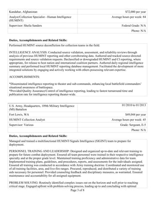 Page 3 of 8
Duties, Accomplishments and Related Skills:
Performed HUMINT source deconfliction for collection teams in the field.
INTELLIGENCE ANALYSIS: Conducted source validation, assessment, and reliability reviews through
analysis of previous HUMINT reporting and other corroborating data. Authored and tracked source-directed
requirements and source validation requests. Declassified or downgraded HUMINT and CI reporting, where
appropriate, for release to host nation and international coalition partners. Authored daily regional intelligence
summary and performed local HUMINT reporting database management. Facilitated the development of more
integrated solutions by engaging and actively working with others possessing relevant expertise.
ACCOMPLISHMENTS:
*Disseminated intelligence reporting to theater and sub-commands, enhancing local battlefield commanders’
situational awareness of battlespace.
*Provided Quality Assurance/Control of intelligence reporting, leading to fastest turnaround time and
publication rate for intelligence reporting theater-wide.
U.S. Army, Headquarters, 109th Military Intelligence
(MI) Battalion
01/2010 to 01/2013
Fort Lewis, WA $49,044 per year
HUMINT Collection Analyst Average hours per week: 45
Supervisor: Various Grade: Sergeant, E-5
Phone: N/A
Duties, Accomplishments and Related Skills:
Managed and trained a multifunctional HUMINT/Signals Intelligence (SIGINT) team to prepare for
deployment.
PERSONNEL TRAINING AND LEADERSHIP: Designed and organized up-to-date and relevant training to
prepare for future combat deployment. Ensured all team personnel were trained in their respective intelligence
specialty and at the proper grade level. Maintained training proficiency and administrative data for team.
Implemented training plans, guidelines, and procedures, reports, and assessments for the individuals assigned.
Ensured all training was conducted in accordance with Army training doctrine. Coordinated and monitored use
of all training facilities, area, and live-fire ranges. Procured, reproduced, and distributed a variety of training
aids necessary for personnel. Provided counseling feedback and disciplinary measures, as warranted. Ensured
maintenance and accountability for all assigned equipment.
PROBLEM SOLVING: Routinely identified complex issues out on the horizon and well prior to reaching
critical stage. Engaged upfront with problem-solving process, leading up to and concluding with optimal
Kandahar, Afghanistan $72,000 per year
Analyst/Collection Specialist - Human Intelligence
(HUMINT)
Average hours per week: 84
Supervisor: Sheila Sanders Federal Grade: N/A
Phone: N/A
 
