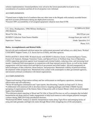 Page 4 of 8
solution implementation. Ensured problems were solved at the lowest practicable level prior to any
consideration of escalation and that all involved parties were informed.
ACCOMPLISHMENTS:
*Trained team to higher level of readiness than any other team in the Brigade with routinely recorded fastest
and most accurate performance during pre-deployment exercises.
*Ensured 100% accountability of all assigned equipment valued at more than $15M.
U.S. Army, Headquarters, 109th Military Intelligence
(MI) Battalion
01/2009 to 01/2010
Mosul/Tal Afar, Iraq $44,520 per year
HUMINT Collection Team Source Handler Average hours per week: 65
Supervisor: Various Grade: Specialist, E-4
Phone: N/A
Duties, Accomplishments and Related Skills:
Served with and coordinated with host nation law enforcement personnel and military on a daily basis. Worked
CI/HUMINT Support Teams, U.S. Secret Service (USSS), and other agencies.
INTELLIGENCE ANALYSIS: Worked closely with SIGINT Collection Assets, Counterintelligence Teams,
Fusion Cell Analysts, Strategic Transition Teams, and Special Forces in Northern Iraqi Area of Operations
(AOO) supporting operations against local insurgent and criminal leaders, reducing crime, and increasing local
morale. Conducted field interrogations in conjunction with Iraqi national security forces, as well as key leader
engagements with host nation local and high-level government and tribal leaders. Advised management on
latest techniques of data collection, threat analysis, and projection. Maintained visibility of political-military
development within assigned area. Maintained close contact with counterparts in other government agencies,
and ensured continual coordination with lateral organizations.
ACCOMPLISHMENTS:
*Supervised training of host nation military and law enforcement on intelligence operations, increasing
effectiveness and self-sufficiency.
*Wrote 60 intelligence information and 3 spot reports, thus thwarting 3 attacks on Iraqi and U.S. forces.
*Collaborated with analytical cells to develop extensive targeting packages and Order of Battle layouts
(grouping of organizations) of the Islamic State of Iraq action cells in Eastern Mosul, which removed insurgent
leaders from battlefield.
*Provided post-attack reporting in Mosul and Tal Afar in Nineveh Province as well as strategies that included
humanitarian aid drops and key leader engagements to help local maneuver units mitigate potential insurgent
violence during 2009-2010 Iraqi presidential elections.
*Performed HUMINT Analysis to identify transportation routes along Tigris River and emerging tactics of
using anti-tank grenades and high-risk routes through Mosul while mitigating loss of life and property.
 