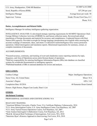 Page 5 of 8
U.S. Army, Headquarters, 524th MI Battalion 01/2007 to 01/2008
Seoul, Republic of Korea (ROK) $37,296 per year
Intelligence Manager Average hours per week: 50
Supervisor: Various Grade: Private First Class, E-3
Phone: N/A
Duties, Accomplishments and Related Skills:
Intelligence Manager for military intelligence-gathering organization.
INTELLIGENCE ANALYSIS: Co-developed strategic reporting requirements for HUMINT Operations Chief,
Foreign Military Collection Activities (FORMICA), and liaison collection teams. Reviewed and edited
translations of foreign documents and material for accuracy and completeness. Conducted liaison with Host
Nation (HN) agencies. Provided oversight for foreign language interpretation into English while ensuring the
accurate exchange of statements, ideas, and intent. Co-directed Counterintelligence force source protection
operations. Edited interrogation and translation reports. Determined requirements for summary, extract, or
complete translation of documents.
ACCOMPLISHMENTS:
*Ensured accuracy, continuity, and tracking of overt and clandestine source reporting statistics by topic,
frequency, and Area of Operations across entire Korean theater of operations.
*Held key responsibility for entering Intelligence Information Reports (IIRs) into database on classified
systems for worldwide dissemination to intelligence agencies.
*Published hundreds of IIRs to national databases for review and analysis.
EDUCATION:
Cochise College Major: Intelligence Operations
Sierra Vista, AZ, United States Minor: N/A
Associate’s Degree GPA: 3.63
Completion Date: 05/2016 60 Semester Hours Earned
Honors: High Honors, Magna Cum Laude, Dean’s List
OTHER:
Job Related Training:
PROFESSIONAL LICENSES AND CERTIFICATIONS: N/A
RELEVANT TRAINING:
*American Military University, Charles Town, VA, Certificate Diploma, Cybersecurity, 2016
*U.S. Army Interrogation Course, U.S. Army Intelligence Center, Fort Huachuca, AZ, 2007
*U.S. Army Tactical Source Operations Course, Fort Huachuca, AZ, 2007
*Joint Analyst-Interrogator Collaboration Course, Fort Huachuca, AZ, 2012
*Reid & Advanced Reid Technique of Interrogations, Fort Lewis, WA, 2010
*Interrotec Byar’s Kinesics Approach to Interviewing, Fort Lewis, WA, 2010
 