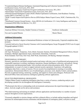 Page 6 of 8
*Counterintelligence/Human Intelligence Automated Reporting and Collection System (CHARCS)
Certification Course, Fort Lewis, WA, 2010
*Intelligence Contingency Fund Class B Agent Certification, Fort Lewis, WA, 2011
*Intermediate Tactical Site Exploitation Course, Fort Lewis, WA, 2012
*National Ground Intelligence Center (NGIC) Media Exploitation Certification, Joint Readiness Training
Center (JRTC), Fort Polk, LA, 2012
*NGIC Counter-Improvised Explosive Device (IED) Subject Matter Expert Course, NGIC, Charlottesville, VA,
2013
*Distributed Common Ground System - Army (DCGS-A) Certification, U.S. Army Intelligence and Security
Command (INSCOM), Fort Belvoir, VA, 2013
Organizations/Affiliations:
American Military University, Student Veterans of America Southwest Ambassador
Free and Accepted Masons Master Mason
Additional Information:
In Progress: Bachelor’s degree in International Relations w/minor in Cybersecurity. Expected completion date,
05/2018.
Currently hold active Secret Security Clearance with Counterintelligence Scope Polygraph (TS/SCI out of scope).
Polygraph updated 12/2015.
Availability: Immediate.
Job Type: Permanent, Temporary, Term, Detail, Seasonal, Summer, Presidential Management Fellows, Recent
Graduates, Multiple Appointment Types, Intermittent, Internships, Telework.
Work Schedule: Full-Time, Part-Time, Shift Work, Intermittent, Job Sharing, Multiple Schedules.
PROFESSIONAL SUMMARY:
Dynamic, goal-driven, and detail-oriented analyst and trainer with nine years of multifaceted and progressively
responsible experience in military intelligence operations, Human Intelligence collection, and analysis. Strong
communicator and demonstrated leader, with excellent oral and written presentation skills. Work well
independently or as part of a team to support national security operations. Experience with gathering
intelligence data from a variety of sources. Proven record of accomplishment in meeting or exceeding
expectations. Demonstrated effective use of methodologies, processes, tools, Quality Control, and procedures.
Provide exceptional training, mentoring, coaching, and support to clients and colleagues. Proficient with
Microsoft Office Suite and numerous intelligence-gathering software applications.
SELECTED PROFESSIONAL HIGHLIGHTS:
*Subject Matter Expert in gathering intelligence data from a variety of sources, conducting analysis, and
developing a product for use throughout the Intelligence Community.
*Professional who thrives in demanding work environments and possesses the expert knowledge to assist
others. Actively sought out for advice and assistance.
*Provided mentoring and training on multiple software applications and functionality to a number of junior
analysts throughout several organizations.
*Extremely adaptable to mission changes and their collateral effects, to include making immediate and logical
decisions for uninterrupted mission continuance and development of contingency plans, well prior to need.
 