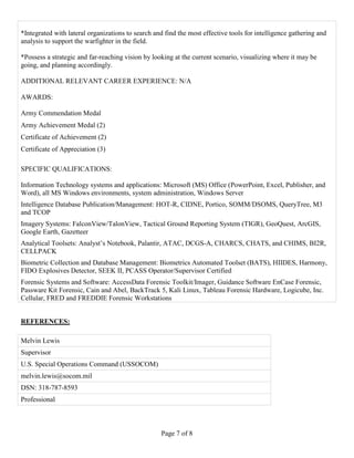 Page 7 of 8
*Integrated with lateral organizations to search and find the most effective tools for intelligence gathering and
analysis to support the warfighter in the field.
*Possess a strategic and far-reaching vision by looking at the current scenario, visualizing where it may be
going, and planning accordingly.
ADDITIONAL RELEVANT CAREER EXPERIENCE: N/A
AWARDS:
Army Commendation Medal
Army Achievement Medal (2)
Certificate of Achievement (2)
Certificate of Appreciation (3)
SPECIFIC QUALIFICATIONS:
Information Technology systems and applications: Microsoft (MS) Office (PowerPoint, Excel, Publisher, and
Word), all MS Windows environments, system administration, Windows Server
Intelligence Database Publication/Management: HOT-R, CIDNE, Portico, SOMM/DSOMS, QueryTree, M3
and TCOP
Imagery Systems: FalconView/TalonView, Tactical Ground Reporting System (TIGR), GeoQuest, ArcGIS,
Google Earth, Gazetteer
Analytical Toolsets: Analyst’s Notebook, Palantir, ATAC, DCGS-A, CHARCS, CHATS, and CHIMS, BI2R,
CELLPACK
Biometric Collection and Database Management: Biometrics Automated Toolset (BATS), HIIDES, Harmony,
FIDO Explosives Detector, SEEK II, PCASS Operator/Supervisor Certified
Forensic Systems and Software: AccessData Forensic Toolkit/Imager, Guidance Software EnCase Forensic,
Passware Kit Forensic, Cain and Abel, BackTrack 5, Kali Linux, Tableau Forensic Hardware, Logicube, Inc.
Cellular, FRED and FREDDIE Forensic Workstations
REFERENCES:
Melvin Lewis
Supervisor
U.S. Special Operations Command (USSOCOM)
melvin.lewis@socom.mil
DSN: 318-787-8593
Professional
 