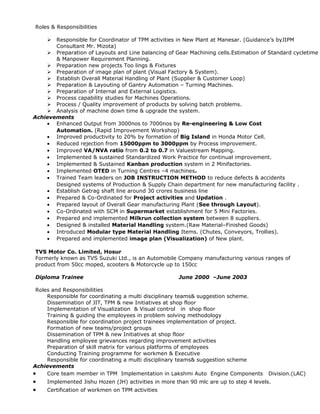 Roles & Responsibilities
 Responsible for Coordinator of TPM activities in New Plant at Manesar. (Guidance’s byJIPM
Consultant Mr. Mizota)
 Preparation of Layouts and Line balancing of Gear Machining cells.Estimation of Standard cycletime
& Manpower Requirement Planning.
 Preparation new projects Too lings & Fixtures
 Preparation of image plan of plant (Visual Factory & System).
 Establish Overall Material Handling of Plant (Supplier & Customer Loop)
 Preparation & Layouting of Gantry Automation – Turning Machines.
 Preparation of Internal and External Logistics.
 Process capability studies for Machines Operations.
 Process / Quality improvement of products by solving batch problems.
 Analysis of machine down time & upgrade the system.
Achievements
• Enhanced Output from 3000nos to 7000nos by Re-engineering & Low Cost
Automation. (Rapid Improvement Workshop)
• Improved productivity to 20% by formation of Big Island in Honda Motor Cell.
• Reduced rejection from 15000ppm to 3000ppm by Process improvement.
• Improved VA/NVA ratio from 0.2 to 0.7 in Valuestream Mapping.
• Implemented & sustained Standardized Work Practice for continual improvement.
• Implemented & Sustained Kanban production system in 2 Minifactories.
• Implemented OTED in Turning Centres –4 machines.
• Trained Team leaders on JOB INSTRUCTION METHOD to reduce defects & accidents
Designed systems of Production & Supply Chain department for new manufacturing facility .
• Establish Getrag shaft line around 30 crores business line
• Prepared & Co-Ordinated for Project activities and Updation .
• Prepared layout of Overall Gear manufacturing Plant (See through Layout).
• Co-Ordinated with SCM in Supermarket establishment for 5 Mini Factories.
• Prepared and implemented Milkrun collection system between 8 suppliers.
• Designed & installed Material Handling system.(Raw Material–Finished Goods)
• Introduced Modular type Material Handling Items. (Chutes, Conveyors, Trollies).
• Prepared and implemented image plan (Visualization) of New plant.
TVS Motor Co. Limited, Hosur
Formerly known as TVS Suzuki Ltd., is an Automobile Company manufacturing various ranges of
product from 50cc moped, scooters & Motorcycle up to 150cc
Diploma Trainee June 2000 –June 2003
Roles and Responsibilities
Responsible for coordinating a multi disciplinary teams& suggestion scheme.
Dissemination of JIT, TPM & new Initiatives at shop floor
Implementation of Visualization & Visual control in shop floor
Training & guiding the employees in problem solving methodology
Responsible for coordination project trainees implementation of project.
Formation of new teams/project groups
Dissemination of TPM & new Initiatives at shop floor
Handling employee grievances regarding improvement activities
Preparation of skill matrix for various platforms of employees
Conducting Training programme for workmen & Executive
Responsible for coordinating a multi disciplinary teams& suggestion scheme
Achievements
• Core team member in TPM Implementation in Lakshmi Auto Engine Components Division.(LAC)
• Implemented Jishu Hozen (JH) activities in more than 90 mlc are up to step 4 levels.
• Certification of workmen on TPM activities
 