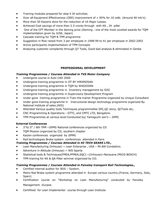 • Training modules prepared for step 4 JH activities.
• Over all Equipment Effectiveness (OEE) improvement of > 85% for 16 cells (Around 40 mlc’s).
• More than 50 Kaizens done for the reduction of 16 Major Losses.
• Achieved Cost savings of more then 2.5 crores through with KK , JH pillar
• One of the CFT Member in the deming prize (Deming - one of the most coveted awards for TQM
implementation given by JUSE, Japan)
• Cascade training for TQM & TPM programme
• Suggestion in flow raised from 3 per employee in 1998-99 to 41 per employee in 2002-2003
• Active participants implementation of TPM Concepts
• Analyzing customer complaints through Q7 Tools, Good bad analysis & eliminated in Genba
PROFESSIONAL DEVELOPMENT
Training Programmes / Courses Attended in TVS Motor Company
• Undergone course in Auto CAD 2000
• Undergone training programme in JIT BY HIRANOSAN
• Undergone training programme in TQM by WASIOSAN
• Undergone training programme in Inventory management by SISI
• Undergone training programme in Supervisory Development Program
• Under gone training programme in Train the trainer Programme organized by Unique Consultant
• Under gone training programme in Instructional design technology programme organized By
National institute of sales.(NIS)
• Attended Various quality tools Techniques programmelike SPC,QC story, QCTools etc,
• CNC Programming & Operations - GTTC, and CMTC LTD, Bangalore.
• TPM Programmes at various level Conducted by( Yamaguchi san’s – JIPM)
External Conferences
• 3rd
to 5th
/ 8th TPM –JIPMS National conferences organized by CII
• TQM Mission organized by CII, southern chapter
• Kaizen conferences organized by JIPMS
• Rail technologies-Brake system conferences attended in Paris
Training Programmes / Courses Attended in HI TECH GEARS LTD.,
• Lean Manufacturing (Inhouse) ~ Lean Enterprise , USA – Mr.Bill Constatino.
• Adventure in Attitude (Inhouse) ~ NIS Sparta
• Statistical tools & Techniques(FMEA,PFMEA,SQC) ~(Inhouse)~Narayana (MICO BOSCH)
• TPM training for KK & QA Pillar seminar organized by CII.
Training Programmes / Courses Attended in Faiveley transport Rail Technologies.,
• Certified internal auditor for IRIS – System.
• Metro Rail Brake system programme attended in Europe various country.(France, Germany, Italy,
Spain)
• Certification course on “Workshop on Lean Manufacturing” conducted by Faiveley
Management –Eurpoe.
• Certifitied for Lean Implementer course through Lean Institute
 