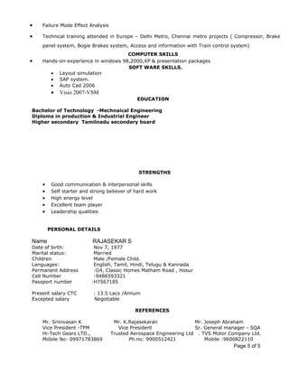 Page 5 of 5
• Failure Mode Effect Analysis
• Technical training attended in Europe – Delhi Metro, Chennai metro projects ( Compressor, Brake
panel system, Bogie Brakes system, Access and information with Train control system)
COMPUTER SKILLS
• Hands-on-experience in windows 98,2000,XP & presentation packages
SOFT WARE SKILLS.
• Layout simulation
• SAP system.
• Auto Cad 2006
• Visio 2007-VSM
EDUCATION
Bachelor of Technology -Mechnaical Engineering
Diploma in production & Industrial Engineer
Higher secondary Tamilnadu secondary board
STRENGTHS
• Good communication & interpersonal skills
• Self starter and strong believer of hard work
• High energy level
• Excellent team player
• Leadership qualities
PERSONAL DETAILS
Name RAJASEKAR S
Date of birth: Nov 7, 1977
Marital status: Married
Children Male /Female Child.
Languages: English, Tamil, Hindi, Telugu & Kannada
Permanent Address :G4, Classic Homes Matham Road , Hosur
Cell Number :9486593321
Passport number :H7567185
Present salary CTC : 13.5 Lacs /Annum
Excepted salary Negotiable
REFERENCES
Mr. Srinivasan K Mr. K.Rajasekaran Mr. Joseph Abraham
Vice President -TPM Vice President Sr. General manager - SQA
Hi-Tech Gears LTD., Trusted Aerospace Engineering Ltd . TVS Motor Company Ltd.
Mobile No: 09971783869 Ph.no: 9900512421 Mobile :9600822110
 
