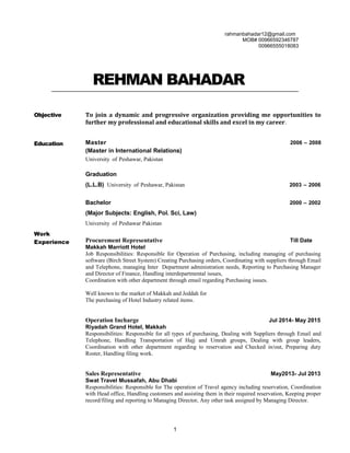 rahmanbahadar12@gmail.com
MOB# 00966592346787
00966555018083
REHMAN BAHADAR
Objective
Education
Work
Experience
To join a dynamic and progressive organization providing me opportunities to
further my professional and educational skills and excel in my career.
Master 2006 – 2008
(Master in International Relations)
University of Peshawar, Pakistan
Graduation
(L.L.B) University of Peshawar, Pakistan 2003 – 2006
Bachelor 2000 – 2002
(Major Subjects: English, Pol. Sci, Law)
University of Peshawar Pakistan
Procurement Representative Till Date
Makkah Marriott Hotel
Job Responsibilities: Responsible for Operation of Purchasing, including managing of purchasing
software (Birch Street System) Creating Purchasing orders, Coordinating with suppliers through Email
and Telephone, managing Inter Department administration needs, Reporting to Purchasing Manager
and Director of Finance, Handling interdepartmental issues,
Coordination with other department through email regarding Purchasing issues.
Well known to the market of Makkah and Jeddah for
The purchasing of Hotel Industry related items.
Operation Incharge Jul 2014- May 2015
Riyadah Grand Hotel, Makkah
Responsibilities: Responsible for all types of purchasing, Dealing with Suppliers through Email and
Telephone, Handling Transportation of Hajj and Umrah groups, Dealing with group leaders,
Coordination with other department regarding to reservation and Checked in/out, Preparing duty
Roster, Handling filing work.
Sales Representative May2013- Jul 2013
Swat Travel Mussafah, Abu Dhabi
Responsibilities: Responsible for The operation of Travel agency including reservation, Coordination
with Head office, Handling customers and assisting them in their required reservation, Keeping proper
record/filing and reporting to Managing Director, Any other task assigned by Managing Director.
1
 