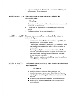  Report to management about results, and recommend changes in
operations and financial activities.
Mar 2013to may 2014 Cost Accountant at Future & Misriat Co. For Industrial
Automotive Spare.
Cairo, Egypt
 Update standard costs in the bill of materials, Review standard and
actual costs for inaccuracies.
 Validate the cost of goods sold, Coordinate physical inventory
counts.
 Conduct ongoing process constraint analyses.
Mar 2012 to May 2013 Financial Accountant at Future & Misriat Co. For Industrial
Automotive Spare.
 Create journal entries, Post to the Summary Ledger table, Use
the Spreadsheet Journal Import process.
 Collection and maintenance of financial data and audit it, assist
to preparing Income statement, balance Sheet, preparing tax
return yearly.
 Preparing monthly financial reports, Preparation of both
Accounts conciliation, customers, suppliers and creditors and
notes payable and notes receivable and accounts receivable
revenue accounts receivable.
 Other operation requirements like Filing , preparing employees
revealed, Delayed staff reveal.
Jul 2010 to May 2012 Auditor and Financial accountant at Emad Abdullah Consulting &
Auditing Service.
Cairo, Egypt
 collating, checking and analyzing spreadsheet data
 examining company accounts and financial control systems
 checking that financial reports and records are accurate and
reliable
 preparing reports, commentaries and financial statements
 ensuring procedures, policies, are correctly followed and
complied with
 