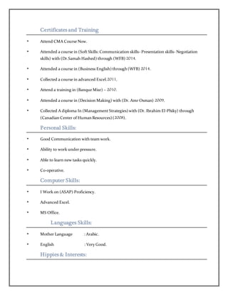 Certificates and Training
• Attend CMA Course Now.
• Attended a course in (Soft Skills: Communication skills- Presentation skills- Negotiation
skills) with (Dr.Samah Hashed) through (WFB) 2014.
• Attended a course in (Business English) through (WFB) 2014.
• Collected a course in advanced Excel.2011.
• Attend a training in (Banque Misr) – 2010.
• Attended a course in (Decision Making) with (Dr. Amr Osman) 2009.
• Collected A diploma In (Management Strategies) with (Dr. Ibrahim El-Phiky) through
(Canadian Center of Human Resources) (2008).
Personal Skills:
• Good Communication with team work.
• Ability to work under pressure.
• Able to learn new tasks quickly.
• Co-operative.
Computer Skills:
• I Work on (ASAP) Proficiency.
• Advanced Excel.
• MS Office.
Languages Skills:
• Mother Language : Arabic.
• English : Very Good.
Hippies & Interests:
 