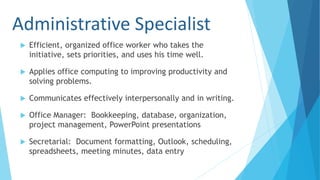 Administrative Specialist
 Efficient, organized office worker who takes the
initiative, sets priorities, and uses his time well.
 Applies office computing to improving productivity and
solving problems.
 Communicates effectively interpersonally and in writing.
 Office Manager: Bookkeeping, database, organization,
project management, PowerPoint presentations
 Secretarial: Document formatting, Outlook, scheduling,
spreadsheets, meeting minutes, data entry
 