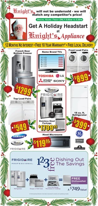 12 MONTHS NO INTEREST • FREE 10 YEAR WARRANTY* • FREE LOCAL DELIVERY
* minimum purchase $399.00
Get A Holiday Headstart
at
Appliance
will not be undersold - we will
match any competitor’s price!
SPECIAL HOURS: FRIDAY ONLY 8:00AM TO 5:30PM
French Door
Bottom Freezer
Front Load Pairs
Top Load Pairs
Stainless Steel
Package
18 cu. ft.
Refrigerator
Hood Microwave
Name Brand TVs
19” LCD..........................$189
24” LCD..........................$249
32” LCD..........................$329
40” LCD..........................$449
46” LCD..........................$599
55” LCD..........................$999
 