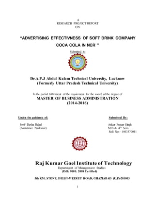 1
A
RESEARCH PROJECT REPORT
ON
“ADVERTISING EFFECTIVNESS OF SOFT DRINK COMPANY
COCA COLA IN NCR ”
Submitted to
Dr.A.P.J Abdul Kalam Technical University, Lucknow
(Formerly Uttar Pradesh Technical University)
In the partial fulfillment of the requirement for the award of the degree of
MASTER OF BUSINESS ADMINISTRATION
(2014-2016)
Under the guidance of: Submitted By:
Prof- Desha Rahal Ankur Pratap Singh
(Assistance Professor) M.B.A- 4th Sem.
Roll No.– 1403370011
Raj Kumar Goel Institute of Technology
Department of Management Studies
(ISO: 9001: 2008 Certified)
5th KM. STONE, DELHI-MEERUT ROAD, GHAZIABAD (U.P)-201003
 