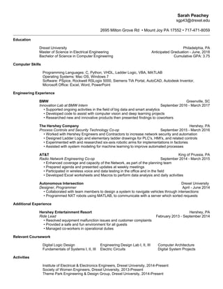 Sarah Peachey
sgp43@drexel.edu
2695 Milton Grove Rd • Mount Joy PA 17552 • 717-471-8059
Education
Drexel University Philadelphia, PA
Master of Science in Electrical Engineering Anticipated Graduation - June, 2018
Bachelor of Science in Computer Engineering Cumulative GPA: 3.75
Computer Skills
Programming Languages: C, Python, VHDL, Ladder Logic, VBA, MATLAB
Operating Systems: Mac OS, Windows 7
Software: PSpice, Rockwell RSLogix 5000, Siemens TIA Portal, AutoCAD, Autodesk Inventor,
Microsoft Office: Excel, Word, PowerPoint
Engineering Experience
BMW Greenville, SC
Innovation Lab at BMW Intern September 2016 - March 2017
• Supported ongoing activities in the field of big data and smart analytics
• Developed code to assist with computer vision and deep learning projects
• Researched new and innovative products then presented findings to coworkers
The Hershey Company Hershey, PA
Process Controls and Security Technology Co-op September 2015 - March 2016
• Worked with Hershey Engineers and Contractors to increase network security and automation
• Designed Ladder Logic and elementary ladder drawings for PLC's, HMI's, and related controls
• Experimented with and researched six-axis robotic arms for implementations in factories
• Assisted with system modeling for machine learning to improve automated processes
AT&T King of Prussia, PA
Radio Network Engineering Co-op September 2014 - March 2015
• Enhanced coverage and capacity of the Network, as part of the planning team
• Prepared agenda and presented updates at weekly meetings
• Participated in wireless voice and data testing in the office and in the field
• Developed Excel worksheets and Macros to perform data analysis and daily activities
Autonomous Intersection Drexel University
Designer, Programmer April - June 2014
• Collaborated with team members to design a system to navigate vehicles through intersections
• Programmed NXT robots using MATLAB, to communicate with a server which sorted requests
Additional Experience
Hershey Entertainment Resort Hershey, PA
Ride Lead February 2013 - September 2014
• Resolved equipment malfunction issues and customer complaints
• Provided a safe and fun environment for all guests
• Managed co-workers in operational duties
Relevant Coursework
Digital Logic Design Engineering Design Lab I, II, III Computer Architecture
Fundamentals of Systems I, II, III Electric Circuits Digital System Projects
Activities
Institute of Electrical & Electronics Engineers, Drexel University, 2014-Present
Society of Women Engineers, Drexel University, 2013-Present
Theme Park Engineering & Design Group, Drexel University, 2014-Present
 