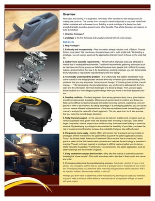 Overview
New ideas are exciting. For engineers, new ideas often translate to new designs and ulti-
mately new products. The journey from concept to market is typically a long road riddled with
hidden obstacles and unforeseen turns. Building a quick prototype of a design can help
smooth that path as well as present some other benefits. This article discusses six reasons to
build a prototype.
1. What Is a Prototype?
A prototype is the first full-scale and usually functional form of a new design.
Back to Top
2. Why Prototype?
1. Fail early and inexpensively – Real innovation always includes a risk of failure. Thomas
Edison once joked, “We now know a thousand ways not to build a light bulb.” By building a
prototype, you can quickly weed out the approaches that don’t work to focus on the ones that
do.
2. Gather more accurate requirements – Almost half of all project costs are attributed to
rework due to inadequate requirements. Traditional requirements gathering techniques such
as interviews and focus groups can fall short because many people find it difficult to concep-
tualize a product before they see it. By developing a working prototype, you can demonstrate
the functionality to help solidify requirements for the final design.
3. Technically understand the problem – It is unfortunate that system architecture must
come so early in the design process because time only enhances your understanding of the
problems that you may encounter. Have you ever thought, “If I could go back in time, I would
change … ”? By developing a functional prototype, you are forced to address both the fore-
seen and the unforeseen technical challenges of a device’s design. Then, you can apply
those solutions to a more elegant system design when you move to the final deployed solu-
tion.
4. Resolve conflicts – The best engineers have strong opinions about how a given feature
should be implemented. Inevitably, differences of opinion result in conflicts and these con-
flicts can be difficult to resolve because both sides have only opinions, experience, and con-
jecture to refer to as evidence. By taking advantage of a prototyping platform, you can quickly
conduct several different implementations of the feature and benchmark the resulting perfor-
mance to analyze the trade-offs of each approach. This can save time, but it also ensures
that you make the correct design decisions.
5. Rally financial support – In the years since the dot-com bubble burst, investors such as
venture capitalists have grown more risk-adverse when investing in start-ups. Even within
larger companies, internal projects face similar scrutiny from executives looking to maximize
revenue. By developing a prototype to demonstrate the feasibility of your idea, you lower the
risk of investment and therefore increase the probability that your idea will be funded.
6. File patents more easily – Before 1880, all inventors had to present working models or
prototypes of their inventions to the patent office as part of the patent application process.
Today, the United States Patent and Trademark Office use the “first to invent rule,” which
grants a patent to the first inventor who conceives and reduces the technology or invention to
practice. Though no longer required, a prototype is still the best and safest way to demon-
strate “reduction to practice.” Furthermore, key components of a patent application, such as
patent drawings and the inventor’s logbook, .
7. Early tradeshow samples that function.- Why take the chance of potential customers
breaking the “show sample”. This could leave them with a bad test in their mouth and cancel
and order.
8. Prototypes determine the manufacturing process- Eventually, whether it's you or the
person you manage to sell the idea to, someone is going to have to manufacture your inven-
tion. Prototyping helps you determine what manufacturing processes will be required. Will it
be injection molded, ultrasonically welded or die cut?
Perhaps you even have to determine a new manufacturing technique to build your invention,
but you'd need to know all of this before a manufacturer or a corporation will get on board
with your project.
 