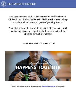 On April 19th the ECC Horticulture & Environmental
Club will be visiting the Ronald McDonald House to help
the children learn about the joys of growing flowers.
As a club we are aligned with the spirit of generosity and
nurturing care, and hope the children we meet will be
uplifted through our efforts.
THANK YOU FOR YOUR SUPPORT!
For more information contact the Reginald Fagan at fishfagan7@yahoo.com or 310-920-8047
 