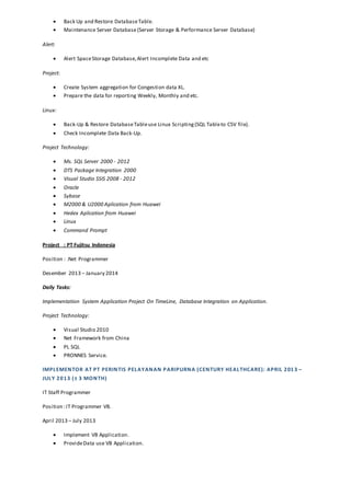  Back Up and Restore DatabaseTable.
 Maintenance Server Database(Server Storage & Performance Server Database)
Alert:
 Alert SpaceStorage Database,Alert Incomplete Data and etc
Project:
 Create System aggregation for Congestion data XL.
 Prepare the data for reporting Weekly, Monthly and etc.
Linux:
 Back-Up & Restore DatabaseTableuse Linux Scripting(SQL Tableto CSV file).
 Check Incomplete Data Back-Up.
Project Technology:
 Ms. SQL Server 2000 - 2012
 DTS Package Integration 2000
 Visual Studio SSIS 2008 - 2012
 Oracle
 Sybase
 M2000 & U2000 Aplication from Huawei
 Hedex Aplication from Huawei
 Linux
 Command Prompt
Project : PT Fujitsu Indonesia
Position : .Net Programmer
Desember 2013 – January 2014
Daily Tasks:
Implementation System Application Project On TimeLine, Database Integration on Application.
Project Technology:
 Visual Studio 2010
 Net Framework from China
 PL SQL
 PRONNES Service.
IMPLEMENTOR AT PT PERINTIS PELAYANAN PARIPURNA (CENTURY HEALTHCARE): APRIL 2013 –
JULY 2013 (± 3 MONTH)
IT Staff Programmer
Position :IT Programmer VB.
April 2013 – July 2013
 Implement VB Application.
 ProvideData use VB Application.
 