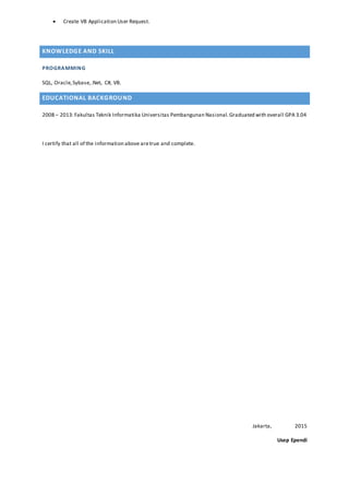  Create VB Application User Request.
KNOWLEDGE AND SKILL
PROGRAMMING
SQL, Oracle,Sybase,.Net, C#, VB.
EDUCATIONAL BACKGROUND
2008 – 2013:Fakultas Teknik Informatika Universitas Pembangunan Nasional.Graduated with overall GPA 3.04
I certify that all of the information above aretrue and complete.
Jakarta, 2015
Usep Ependi
 