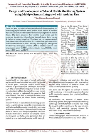 International Journal of Trend in Scientific Research and Development (IJTSRD)
Volume 7 Issue 4, July-August 2023 Available Online: www.ijtsrd.com e-ISSN: 2456 – 6470
@ IJTSRD | Unique Paper ID – IJTSRD59673 | Volume – 7 | Issue – 4 | Jul-Aug 2023 Page 375
Design and Development of Mental Health Monitoring System
using Multiple Sensors Integrated with Arduino Uno
Vijay Kumar, Poonam Kumari
University Centre of Instrumentation and Microelectronics, Panjab University, Chandigarh, India
ABSTRACT
There has been a revolution in the use of mobile health devices for
monitoring physical health. There is more recent interest in whether
these devices can also be used for monitoring symptoms of mental
illness. The paper discusses how mobile based system can be
employed for detecting physiological signs of stress. Stress causes
deviations in biometrics such as EDA, heart rate etc. measurement of
these biometrics using a handheld device can allow patients to self-
monitor and clinicians to detect the early warning signs. The system
developed is employing Arduino UNO to interface sensors like
temperature sensor (LM35), pulse oximeter (MAX30102), pulse
sensor, GSR sensor and LCD.
KEYWORDS: Mental Health, Skin Resistance, SpO2, Heart Rate,
Temperature
How to cite this paper: Vijay Kumar |
Poonam Kumari "Design and
Development of Mental Health
Monitoring System using Multiple
Sensors Integrated with Arduino Uno"
Published in
International
Journal of Trend in
Scientific Research
and Development
(ijtsrd), ISSN:
2456-6470,
Volume-7 | Issue-4,
August 2023, pp.375-380, URL:
www.ijtsrd.com/papers/ijtsrd59673.pdf
Copyright © 2023 by author (s) and
International Journal of Trend in
Scientific Research and Development
Journal. This is an
Open Access article
distributed under the
terms of the Creative Commons
Attribution License (CC BY 4.0)
(http://creativecommons.org/licenses/by/4.0)
I. INTRODUCTION
Mental health is a vital aspect of overall well-being,
and its significance has gained increasing recognition
in recent years. However, mental health issues
continue to pose significant challenges worldwide.
[3,4] The advent of technology has opened up new
opportunities to address these challenges and provide
effective support to individuals in managing their
mental health. One such technological advancement
is the development of mental health monitoring
systems.
The introduction of mental health monitoring systems
marks a significant step forward in promoting mental
well-being and addressing the complexities associated
with mental health issues. These systems leverage the
power of sensors, data analysis algorithms, and user-
friendly interfaces to monitor and analyse various
physiological and behavioural parameters that are
indicative of an individual's mental health status. By
continuously collecting and analysing this data,
mental health monitoring systems offer personalized
insights, early detection of potential issues, and
access to timely interventions. [13,14]
This paper aims to explore the concept of mental
health monitoring systems and integration of mental
health monitoring systems into existing healthcare
frameworks.
By examining the potential of mental health
monitoring systems, this paper focused on harnessing
technology for the betterment of mental well-being,
this research endeavours to pave the way for more
effective and accessible support systems for
individuals facing mental health challenge.
II. Literature Review:
The following papers were studied and analysed in
details and hence summarized in the below table:
IJTSRD59673
 