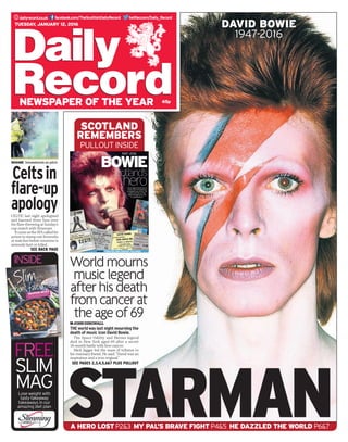 twitter.com/Daily_Recorddailyrecord.co.uk facebook.com/TheScottishDailyRecord
65p
Tuesday, January 12, 2016
newspaper of the year
STARMAN
david bowie
1947-2016
World mourns
music legend
after his death
from cancer at
the age of 69JOHNDINGWALL
THE world was last night mourning the
death of music icon David Bowie.
The Space Oddity and Heroes legend
died in New York aged 69 after a secret
18-month battle with liver cancer.
Mick Jagger led the mass of tributes to
his visionary friend. He said: “David was an
inspiration and a true original.”
See pages 2,3,4,5,6&7 plus pullout
BOWIE
Scotland’s
hero
1947 -2016
Music legend David was as
much a fan of Scotland as
its residents are of him. The
nation took him to their
heart throughout his rise
to superstardom.
InsIdE TRIBUTEs And cOncERT PIcTUREs
SCOTLAND
remembErs
PULLOUT inside
free
slim
mag
inside
Lose weight with
tasty fakeaway
takeaways in our
amazing diet plan
Slim
nation’sfavourites
with
the
midweek meals
Easy,fastandtastywinnErs
allthE familywill lovE
lose weight with this exclusive weight loss plan from
Celtsin
flare-up
apology
SHAME  Smokebomb on pitch
CELTIC last night apologised
and banned three fans over
the flare-throwing at Sunday’s
cup match with Stranraer.
ItcameastheSFAcalledfor
action to stamp out fireworks
at matches before someone is
seriously hurt or killed.
SEE BACK PAGE
A HERO LOST P2&3 MY PAL’S BRAVE FIGHT P4&5 HE DAZZLED THE WORLD P6&7
 