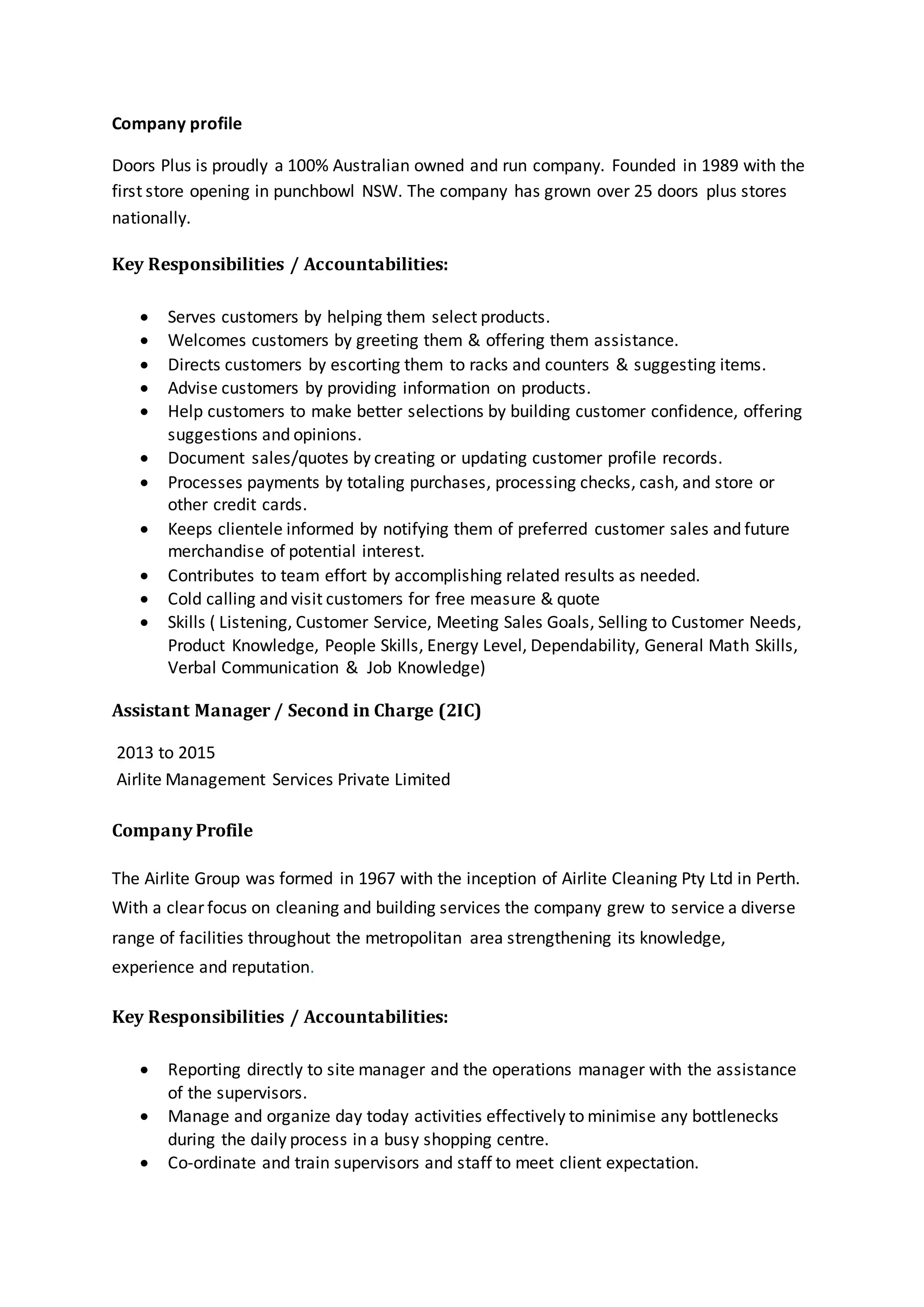 Company profile
Doors Plus is proudly a 100% Australian owned and run company. Founded in 1989 with the
first store opening in punchbowl NSW. The company has grown over 25 doors plus stores
nationally.
Key Responsibilities / Accountabilities:
 Serves customers by helping them select products.
 Welcomes customers by greeting them & offering them assistance.
 Directs customers by escorting them to racks and counters & suggesting items.
 Advise customers by providing information on products.
 Help customers to make better selections by building customer confidence, offering
suggestions and opinions.
 Document sales/quotes by creating or updating customer profile records.
 Processes payments by totaling purchases, processing checks, cash, and store or
other credit cards.
 Keeps clientele informed by notifying them of preferred customer sales and future
merchandise of potential interest.
 Contributes to team effort by accomplishing related results as needed.
 Cold calling and visit customers for free measure & quote
 Skills ( Listening, Customer Service, Meeting Sales Goals, Selling to Customer Needs,
Product Knowledge, People Skills, Energy Level, Dependability, General Math Skills,
Verbal Communication & Job Knowledge)
Assistant Manager / Second in Charge (2IC)
2013 to 2015
Airlite Management Services Private Limited
Company Profile
The Airlite Group was formed in 1967 with the inception of Airlite Cleaning Pty Ltd in Perth.
With a clear focus on cleaning and building services the company grew to service a diverse
range of facilities throughout the metropolitan area strengthening its knowledge,
experience and reputation.
Key Responsibilities / Accountabilities:
 Reporting directly to site manager and the operations manager with the assistance
of the supervisors.
 Manage and organize day today activities effectively to minimise any bottlenecks
during the daily process in a busy shopping centre.
 Co-ordinate and train supervisors and staff to meet client expectation.
 