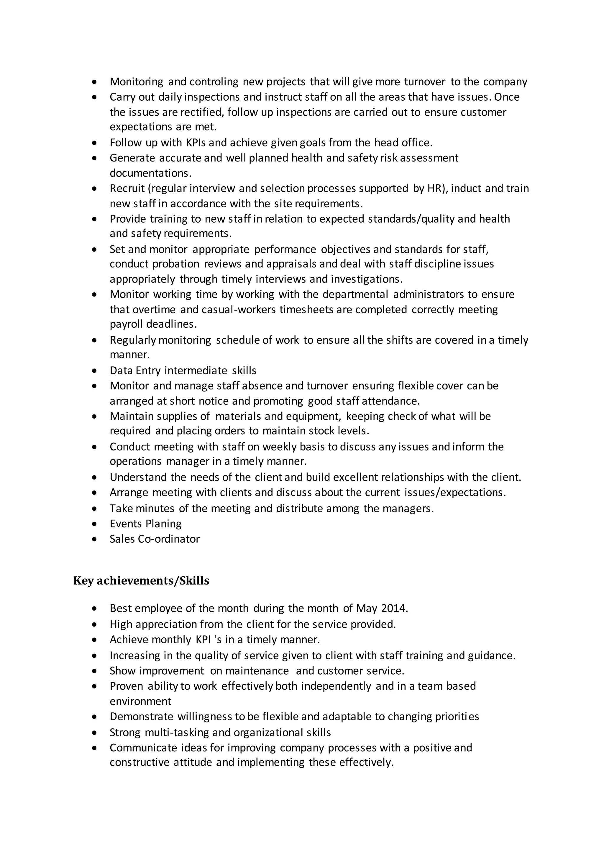  Monitoring and controling new projects that will give more turnover to the company
 Carry out daily inspections and instruct staff on all the areas that have issues. Once
the issues are rectified, follow up inspections are carried out to ensure customer
expectations are met.
 Follow up with KPIs and achieve given goals from the head office.
 Generate accurate and well planned health and safety risk assessment
documentations.
 Recruit (regular interview and selection processes supported by HR), induct and train
new staff in accordance with the site requirements.
 Provide training to new staff in relation to expected standards/quality and health
and safety requirements.
 Set and monitor appropriate performance objectives and standards for staff,
conduct probation reviews and appraisals and deal with staff discipline issues
appropriately through timely interviews and investigations.
 Monitor working time by working with the departmental administrators to ensure
that overtime and casual-workers timesheets are completed correctly meeting
payroll deadlines.
 Regularly monitoring schedule of work to ensure all the shifts are covered in a timely
manner.
 Data Entry intermediate skills
 Monitor and manage staff absence and turnover ensuring flexible cover can be
arranged at short notice and promoting good staff attendance.
 Maintain supplies of materials and equipment, keeping check of what will be
required and placing orders to maintain stock levels.
 Conduct meeting with staff on weekly basis to discuss any issues and inform the
operations manager in a timely manner.
 Understand the needs of the client and build excellent relationships with the client.
 Arrange meeting with clients and discuss about the current issues/expectations.
 Take minutes of the meeting and distribute among the managers.
 Events Planing
 Sales Co-ordinator
Key achievements/Skills
 Best employee of the month during the month of May 2014.
 High appreciation from the client for the service provided.
 Achieve monthly KPI 's in a timely manner.
 Increasing in the quality of service given to client with staff training and guidance.
 Show improvement on maintenance and customer service.
 Proven ability to work effectively both independently and in a team based
environment
 Demonstrate willingness to be flexible and adaptable to changing priorities
 Strong multi-tasking and organizational skills
 Communicate ideas for improving company processes with a positive and
constructive attitude and implementing these effectively.
 