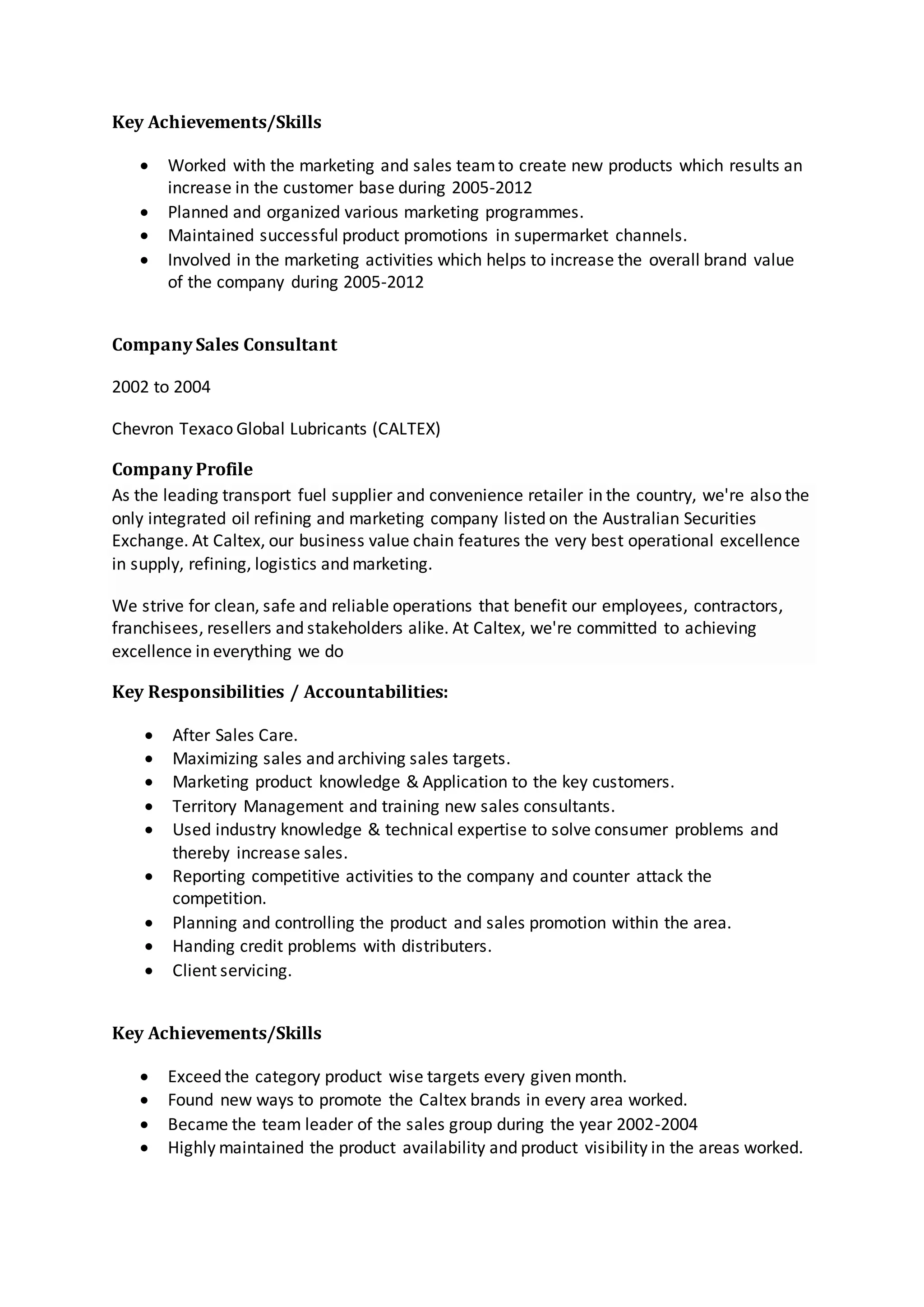 Key Achievements/Skills
 Worked with the marketing and sales teamto create new products which results an
increase in the customer base during 2005-2012
 Planned and organized various marketing programmes.
 Maintained successful product promotions in supermarket channels.
 Involved in the marketing activities which helps to increase the overall brand value
of the company during 2005-2012
Company Sales Consultant
2002 to 2004
Chevron Texaco Global Lubricants (CALTEX)
Company Profile
As the leading transport fuel supplier and convenience retailer in the country, we're also the
only integrated oil refining and marketing company listed on the Australian Securities
Exchange. At Caltex, our business value chain features the very best operational excellence
in supply, refining, logistics and marketing.
We strive for clean, safe and reliable operations that benefit our employees, contractors,
franchisees, resellers and stakeholders alike. At Caltex, we're committed to achieving
excellence in everything we do
Key Responsibilities / Accountabilities:
 After Sales Care.
 Maximizing sales and archiving sales targets.
 Marketing product knowledge & Application to the key customers.
 Territory Management and training new sales consultants.
 Used industry knowledge & technical expertise to solve consumer problems and
thereby increase sales.
 Reporting competitive activities to the company and counter attack the
competition.
 Planning and controlling the product and sales promotion within the area.
 Handing credit problems with distributers.
 Client servicing.
Key Achievements/Skills
 Exceed the category product wise targets every given month.
 Found new ways to promote the Caltex brands in every area worked.
 Became the team leader of the sales group during the year 2002-2004
 Highly maintained the product availability and product visibility in the areas worked.
 