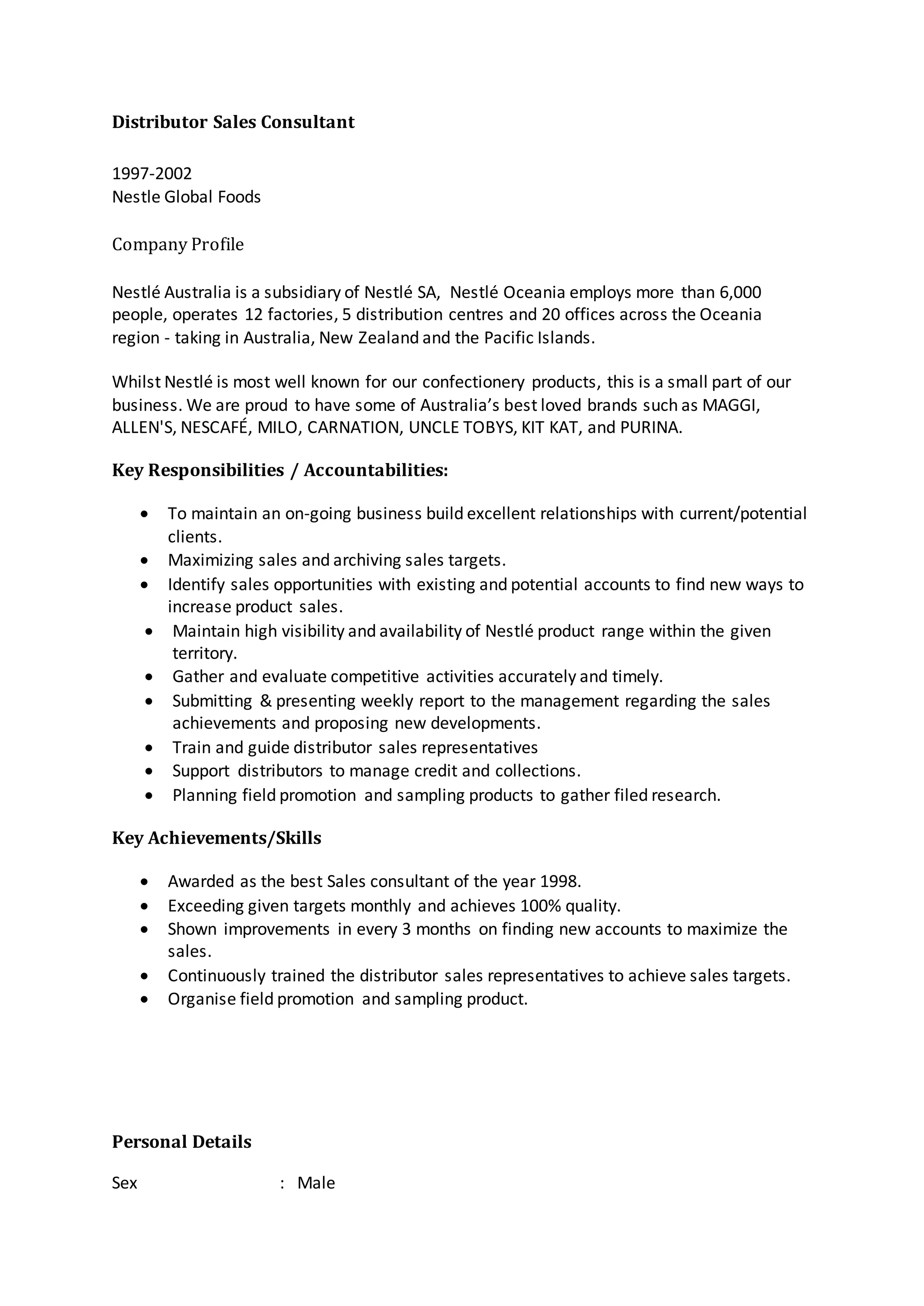 Distributor Sales Consultant
1997-2002
Nestle Global Foods
Company Profile
Nestlé Australia is a subsidiary of Nestlé SA, Nestlé Oceania employs more than 6,000
people, operates 12 factories, 5 distribution centres and 20 offices across the Oceania
region - taking in Australia, New Zealand and the Pacific Islands.
Whilst Nestlé is most well known for our confectionery products, this is a small part of our
business. We are proud to have some of Australia’s best loved brands such as MAGGI,
ALLEN'S, NESCAFÉ, MILO, CARNATION, UNCLE TOBYS, KIT KAT, and PURINA.
Key Responsibilities / Accountabilities:
 To maintain an on-going business build excellent relationships with current/potential
clients.
 Maximizing sales and archiving sales targets.
 Identify sales opportunities with existing and potential accounts to find new ways to
increase product sales.
 Maintain high visibility and availability of Nestlé product range within the given
territory.
 Gather and evaluate competitive activities accurately and timely.
 Submitting & presenting weekly report to the management regarding the sales
achievements and proposing new developments.
 Train and guide distributor sales representatives
 Support distributors to manage credit and collections.
 Planning field promotion and sampling products to gather filed research.
Key Achievements/Skills
 Awarded as the best Sales consultant of the year 1998.
 Exceeding given targets monthly and achieves 100% quality.
 Shown improvements in every 3 months on finding new accounts to maximize the
sales.
 Continuously trained the distributor sales representatives to achieve sales targets.
 Organise field promotion and sampling product.
Personal Details
Sex : Male
 