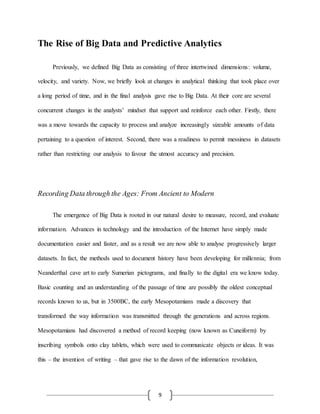 9
The Rise of Big Data and Predictive Analytics
Previously, we defined Big Data as consisting of three intertwined dimensions: volume,
velocity, and variety. Now, we briefly look at changes in analytical thinking that took place over
a long period of time, and in the final analysis gave rise to Big Data. At their core are several
concurrent changes in the analysts’ mindset that support and reinforce each other. Firstly, there
was a move towards the capacity to process and analyze increasingly sizeable amounts of data
pertaining to a question of interest. Second, there was a readiness to permit messiness in datasets
rather than restricting our analysis to favour the utmost accuracy and precision.
Recording Data through the Ages: From Ancient to Modern
The emergence of Big Data is rooted in our natural desire to measure, record, and evaluate
information. Advances in technology and the introduction of the Internet have simply made
documentation easier and faster, and as a result we are now able to analyse progressively larger
datasets. In fact, the methods used to document history have been developing for millennia; from
Neanderthal cave art to early Sumerian pictograms, and finally to the digital era we know today.
Basic counting and an understanding of the passage of time are possibly the oldest conceptual
records known to us, but in 3500BC, the early Mesopotamians made a discovery that
transformed the way information was transmitted through the generations and across regions.
Mesopotamians had discovered a method of record keeping (now known as Cuneiform) by
inscribing symbols onto clay tablets, which were used to communicate objects or ideas. It was
this – the invention of writing – that gave rise to the dawn of the information revolution,
 